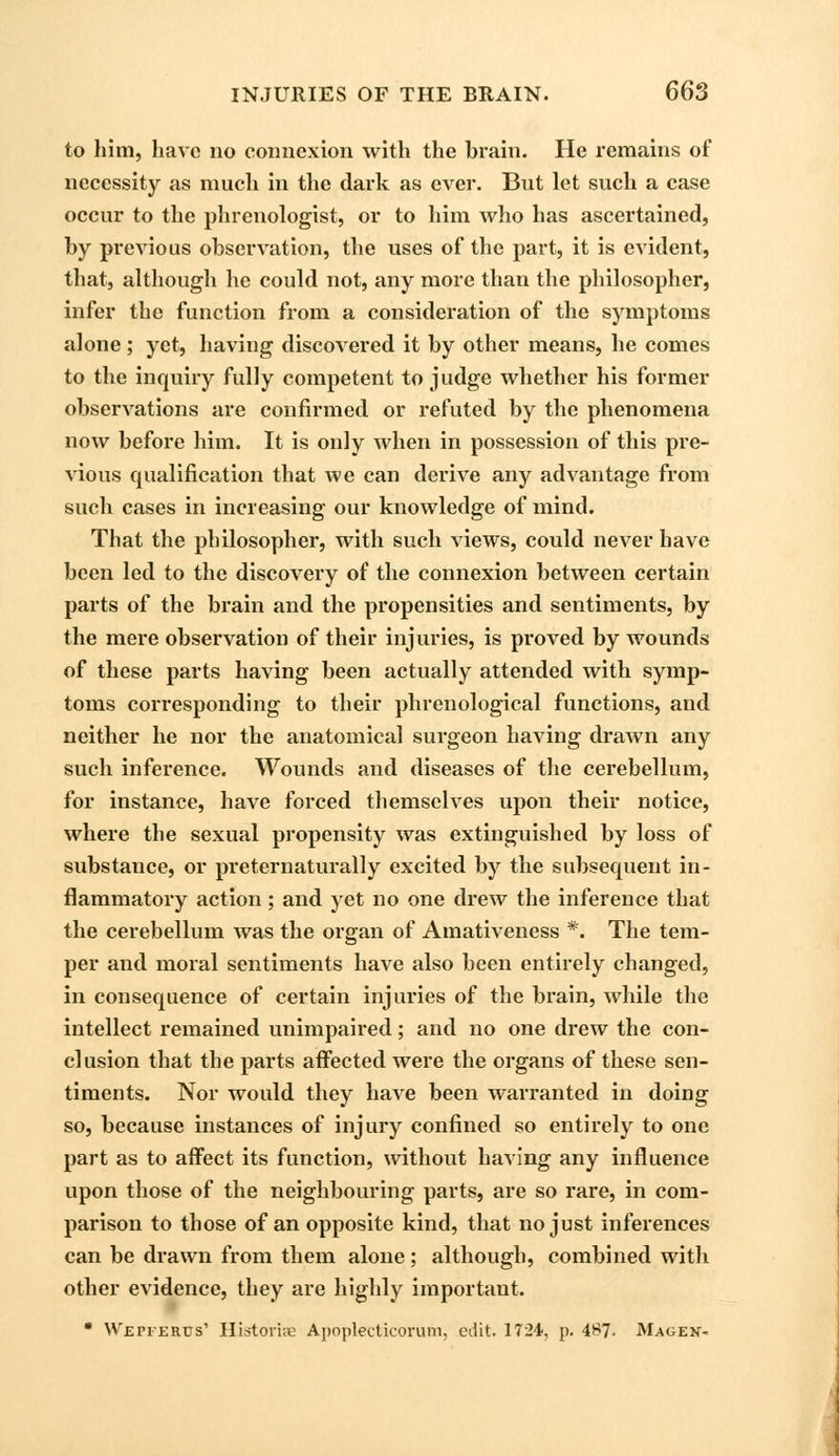 to him, have no connexion with the brain. He remains of necessity as much in the dark as ever. But let such a case occur to the phrenologist, or to him who has ascertained, by previous observation, the uses of the part, it is evident, that, although he could not, any more than the philosopher, infer the function from a consideration of the symptoms alone; yet, having discovered it by other means, he comes to the inquiry fully competent to judge whether his former observations are confirmed or refuted by the phenomena now before him. It is only when in possession of this pre- vious qualification that we can derive any advantage from such cases in increasing our knowledge of mind. That the philosopher, with such views, could never have been led to the discovery of the connexion between certain parts of the brain and the propensities and sentiments, by the mere observation of their injuries, is proved by wounds of these parts having been actually attended with symp- toms corresponding to their phrenological functions, and neither he nor the anatomical surgeon having drawn any such inference. Wounds and diseases of the cerebellum, for instance, have forced themselves upon their notice, where the sexual propensity was extinguished by loss of substance, or preternaturally excited by the subsequent in- flammatory action; and yet no one drew the inference that the cerebellum was the organ of Amativeness *. The tem- per and moral sentiments have also been entirely changed, in consequence of certain injuries of the brain, while the intellect remained unimpaired; and no one drew the con- clusion that the parts affected were the organs of these sen- timents. Nor would they have been warranted in doing so, because instances of injury confined so entirely to one part as to affect its function, without having any influence upon those of the neighbouring parts, are so rare, in com- parison to those of an opposite kind, that no just inferences can be drawn from them alone; although, combined with other evidence, they are highly important.  Weiterus' Historic Apoplecticorum, edit. 1724, p. 487. Magek-