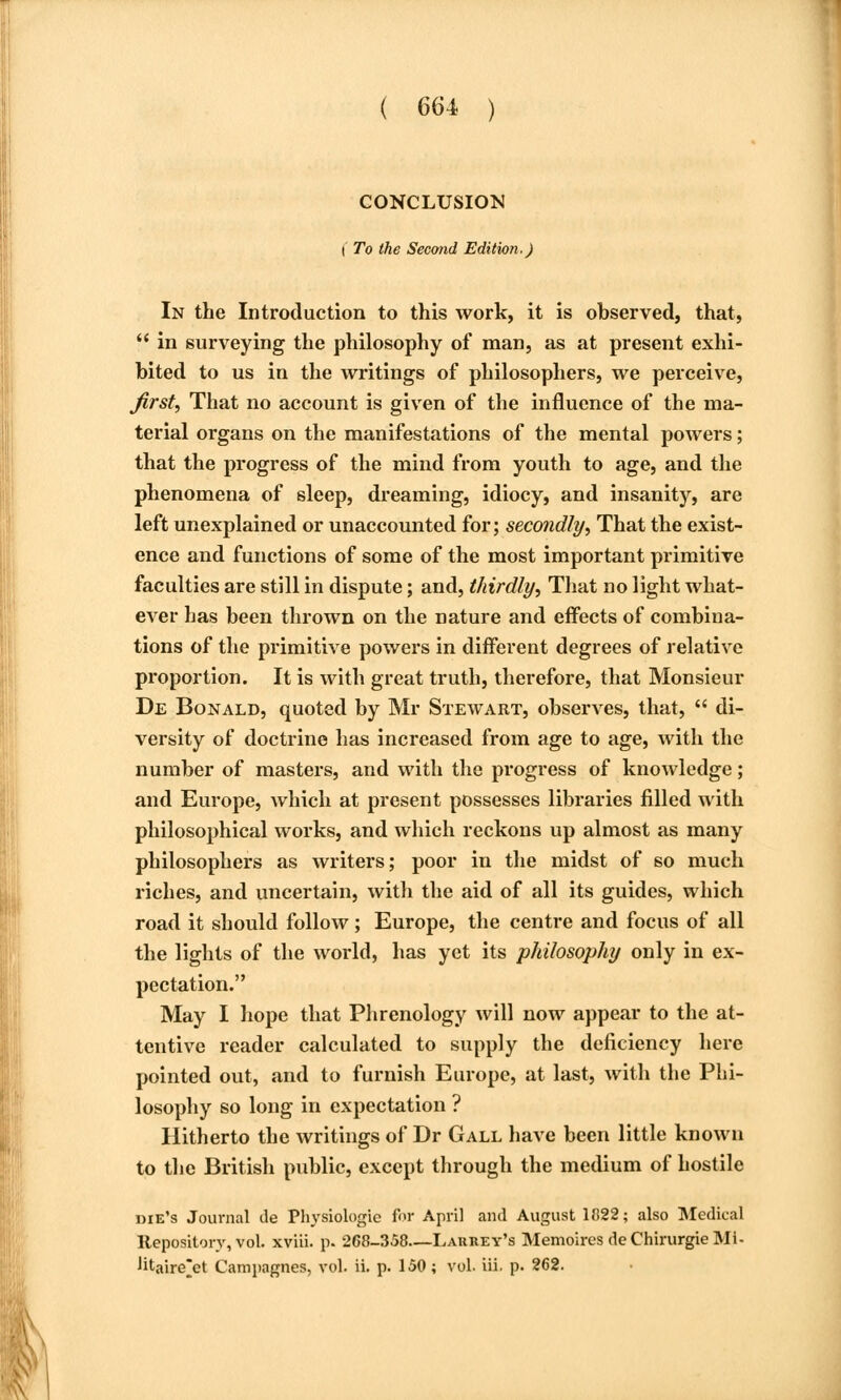 CONCLUSION I To the Second Edition.) In the Introduction to this work, it is observed, that,  in surveying the philosophy of man, as at present exhi- bited to us in the writings of philosophers, we perceive, first. That no account is given of the influence of the ma- terial organs on the manifestations of the mental powers; that the progress of the mind from youth to age, and the phenomena of sleep, dreaming, idiocy, and insanity, are left unexplained or unaccounted for; secondly, That the exist- ence and functions of some of the most important primitive faculties are still in dispute; and, thirdly. That no light what- ever has been thrown on the nature and effects of combina- tions of the primitive powers in different degrees of relative proportion. It is with great truth, therefore, that Monsieur De Bonald, quoted by Mr Stewart, observes, that,  di- versity of doctrine has increased from age to age, with the number of masters, and with the progress of knowledge; and Europe, which at present possesses libraries filled with philosophical works, and which reckons up almost as many philosophers as writers; poor in the midst of so much riches, and uncertain, with the aid of all its guides, which road it should follow; Europe, the centre and focus of all the lights of the world, has yet its philosophy only in ex- pectation. May I hope that Phrenology will now appear to the at- tentive reader calculated to supply the deficiency here pointed out, and to furnish Europe, at last, with the Phi- losophy so long in expectation ? Hitherto the writings of Dr Gall have been little known to the British public, except through the medium of hostile die's Journal de Physiologic for April and August 1822; also Medical Repository, vol. xviii. p. 268-358—Larrey's Memoires deChirurgieMi- litaire^et Campagnes, vol. ii. p. 150; vol. iii. p. 262.