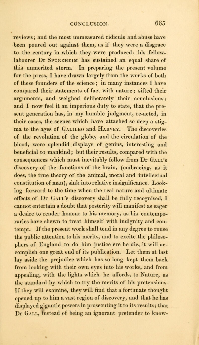 reviews; and the most unmeasured ridicule and abuse have been poured out against them, as if they were a disgrace to the century in which they were produced; his fellow- labourer Dr Spurzheim has sustained an equal share of this unmerited storm. In preparing the present volume for the press, I have drawn largely from the works of both of these founders of the science; in many instances I have compared their statements of fact with nature ; sifted their arguments, and weighed deliberately their conclusions; and I now feel it an imperious duty to state, that the pre- sent generation has, in my humble judgment, re-acted, in their cases, the scenes which have attached so deep a stig- ma to the ages of Galileo and Harvey. The discoveries of the revolution of the globe, and the circulation of the blood, were splendid displays of genius, interesting and beneficial to mankind; but their results, compared with the consequences which must inevitably follow from Dr Gall's discovery of the functions of the brain, (embracing, as it does, the true theory of the animal, moral and intellectual constitution of man), sink into relative insignificance. Look- ing forward to the time when the real nature and ultimate effects of Dr Gall's discovery shall be fully recognised, I cannot entertain a doubt that posterity will manifest as eager a desire to render honour to his memory, as his contempo- raries have shewn to treat himself with indignity and con- tempt. If the present work shall tend in any degree to rouse the public attention to his merits, and to excite the philoso- phers of England to do him justice ere he die, it will ac- complish one great end of its publication. Let them at last lay aside the prejudice which has so long kept them back from looking with their own eyes into his works, and from appealing, with the lights which he affords, to Nature, as the standard by which to try the merits of his pretensions. If they will examine, they will find that a fortunate thought opened up to him a vast region of discovery, and that he has displayed gigantic powers in prosecuting it to its results; that Dr Gall, instead of being an ignorant pretender to know-