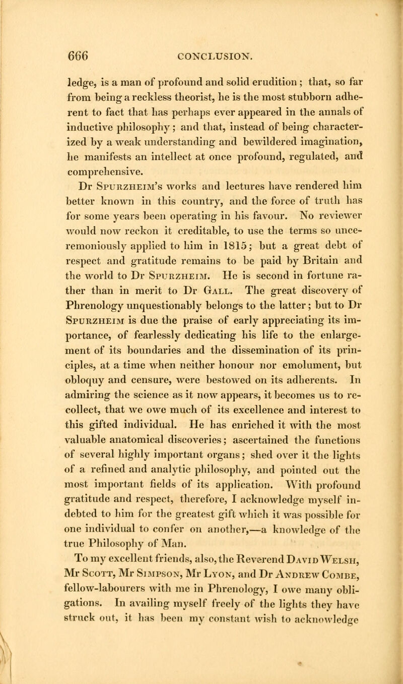 ledge, is a man of profound and solid erudition ; that, so far from being a reckless theorist, he is the most stubborn adhe- rent to fact that has perhaps ever appeared in the annals of inductive philosophy ; and that, instead of being character- ized by a weak understanding and bewildered imagination, he manifests an intellect at once profound, regulated, and comprehensive. Dr Spurzheim's works and lectures have rendered him better known in this country, and the force of truth has for some years been operating in his favour. No reviewer would now reckon it creditable, to use the terms so unce- remoniously applied to him in 1815; but a great debt of respect and gratitude remains to be paid by Britain and the world to Dr Spurzheim. He is second in fortune ra- ther than in merit to Dr Gall. The great discovery of Phrenology unquestionably belongs to the latter; but to Dr Spurzheim is due the praise of early appreciating its im- portance, of fearlessly dedicating his life to the enlarge- ment of its boundaries and the dissemination of its prin- ciples, at a time when neither honour nor emolument, but obloquy and censure, were bestowed on its adherents. In admiring the science as it now appears, it becomes us to re- collect, that we owe much of its excellence and interest to this gifted individual. He has enriched it with the most valuable anatomical discoveries; ascertained the functions of several highly important organs; shed over it the lights of a refined and analytic philosophy, and pointed out the most important fields of its application. With profound gratitude and respect, therefore, I acknowledge myself in- debted to him for the greatest gift which it was possible for one individual to confer on another,—a knowledge of the true Philosophy of Man. To my excellent friends, also, the Reverend David Welsh, Mr Scott, Mr Simpson, Mr Lyon, and Dr Andrew Combe, fellow-labourers with me in Phrenology, I owe many obli- gations. In availing myself freely of the lights they have struck out, it has been my constant wish to acknowledge