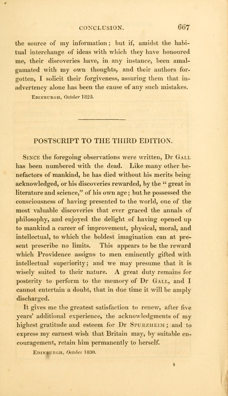 the source of my information ; but if, amidst the habi- tual interchange of ideas with which they have honoured me, their discoveries have, in any instance, been amal- gamated with my own thoughts, and their authors for- gotten, I solicit their forgiveness, assuring them that in- advertency alone has been the cause of any such mistakes. Edinburgh, October 1825. POSTSCRIPT TO THE THIRD EDITION. Since the foregoing observations were written, Dr Gall has been numbered with the dead. Like many other be- nefactors of mankind, he has died without his merits being acknowledged, or his discoveries rewarded, by the  great in literature and science, of his own age; but he possessed the consciousness of having presented to the world, one of the most valuable discoveries that ever graced the annals of philosophy, and enjoyed the delight of having opened up to mankind a career of improvement, physical, moral, and intellectual, to which the boldest imagination can at pre- sent prescribe no limits. This appears to be the reward which Providence assigns to men eminently gifted with intellectual superiority; and we may presume that it is wisely suited to their nature. A great duty remains for posterity to perform to the memory of Dr Gall, and I cannot entertain a doubt, that in due time it will be amply discharged. It gives me the greatest satisfaction to renew, after five years' additional experience, the acknowledgments of my highest gratitude and esteem for Dr Spurzheoi ; and to express my earnest wish that Britain may, by suitable en- couragement, retain him permanently to herself. Edinburgh, October 1830.