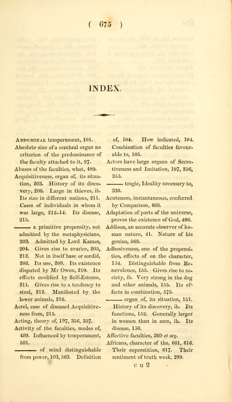 INDEX. Abdominal temperament, 101. Absolute size of a cerebral organ no criterion of tbe predominance of the faculty attached to it, 97« Abuses of the faculties, what, 489. Acquisitiveness, organ of, its situa- tion, 203. History of its disco- very, 206. Large in thieves, ib. Its size in different nations, 211. Cases of individuals in whom it was large, 212-14. Its disease, 215. . a primitive propensity, not admitted by the metaphysicians, 203. Admitted by Lord Kames, 204. Gives rise to avarice, 205, 212. Not in itself base or sordid, 208. Its use, 209. Its existence disputed by Mr Owen, 210. Its effects modified by Self-Esteem, 211. Gives rise to a tendency to steal, 212. Manifested by the lower animals, 2 J G. Acrel, case of diseased Acquisitive- ness from, 215. Acting, theory of, 197, 35G, 357- Activity of the faculties, modes of, 489. Influenced by temperament, 501. of mind distinguishable from power, 103,563. Definition of, 104. How indicated, 104. Combination of faculties favour- able to, 105. Actors have large organs of Secre- tiveness and Imitation, 197, 256, 355. tragic, Ideality necessary to, 330. Acuteness, instantaneous, conferred by Comparison, 468. Adaptation of parts of the universe, proves the existence of God, 486. Addison, an accurate observer of hu- man nature, 41. Nature of his genius, 568. Adhesiveness, one of the propensi- ties, effects of on the character, 154. Distinguishable from Be- nevolence, 155. Gives rise to so- ciety, ib. Very strong in the dog and other animals, 155. Its ef- fects in combination, 575. ■ organ of, its situation, 151. History of its discovery, ib. Its functions, 152. Generally larger in women than in men, ib. Its disease, 156. Affective faculties, 260 et seq. Africans, character of the, 601, 616. Their superstition, 617- Their sentiment of truth weak, 299. u u 2