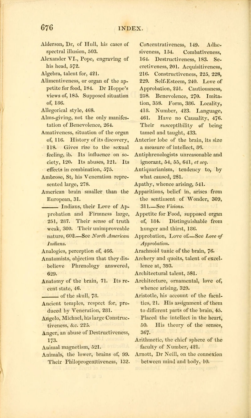 Alderson, Dr, of Hull, his cases of spectral illusion, 503. Alexander VI., Pope, engraving of his head, 572. Algebra, talent for, 421. Alimentiveness, or organ of the ap- petite for food, 184. Dr Hoppe's views of, 185. Supposed situation of, 186. Allegorical style, 468. Alms-giving, not the only manifes- tation of Benevolence, 2G4. Amativeness, situation of the organ of, 116*. History of its discovery, 118. Gives rise to the sexual feeling, ib. Its influence on so- ciety, 120. Its abuses, 121. Its effects in combination, 575. Ambrose, St, his Veneration repre- sented large, 278. American brain smaller than the European, 31. ^___ Indians, their Love of Ap- probation and Firmness large, 251, 287. Their sense of truth weak, 300. Their unimproveable nature, 002—See North American Indians. Analogies, perception of, 466. Anatomists, objection that they dis- believe Phrenology answered, 629. Anatomy of the brain, 71. Its re- cent state, 46. of the skull, 78. Ancient temples, respect for, pro- duced by Veneration, 281. Angelo, Michael, his large Construc- tiveness, &c. 225. Anger, an abuse of Destructiveness, 173. Animal magnetism, 521. Animals, the lower, brains of, 99. Their Philoprogenitiveness, 132. Concentrativeness, 149. Adhe- siveness, 154. Combativeness, 164. Destructiveness, 183. Se- cretiveness, 201. Acquisitiveness, 216. Constructiveness, 225, 228, 229. Self-Esteem, 240. Love of Approbation, 251. Cautiousness, 258. Benevolence, 270. Imita- tion, 358. Form, 386. Locality, 418. Number, 423. Language, 461. Have no Causality, 476. Their susceptibility of being tamed and taught, 433. Anterior lobe of the brain, its size a measure of intellect, 86. Antiphrenologists unreasonable and ignorant, 54, 55, 641, et seq. Antiquarianism, tendency to, by what caused, 281. Apathy, whence arising, 541. Apparitions, belief in, arises from the sentiment of Wonder, 309, 311.—See Visions. Appetite for Food, supposed organ of, 184. Distinguishable from hunger and thirst, 186. Approbation, Love of.—See Love of Approbation. Arachnoid tunic of the brain, 76. Archery and quoits, talent of excel- lence at, 393. Architectural talent, 581. Architecture, ornamental, love of, whence arising, 329. Aristotle, his account of the facul- ties, 21. His assignment of them to different parts of the brain, 45. Placed the intellect in the heart, 50. His theory of the senses, 367. Arithmetic, the chief sphere of the faculty of Number, 421. Arnott, Dr Neill, on the connexion between mind and body, 10.