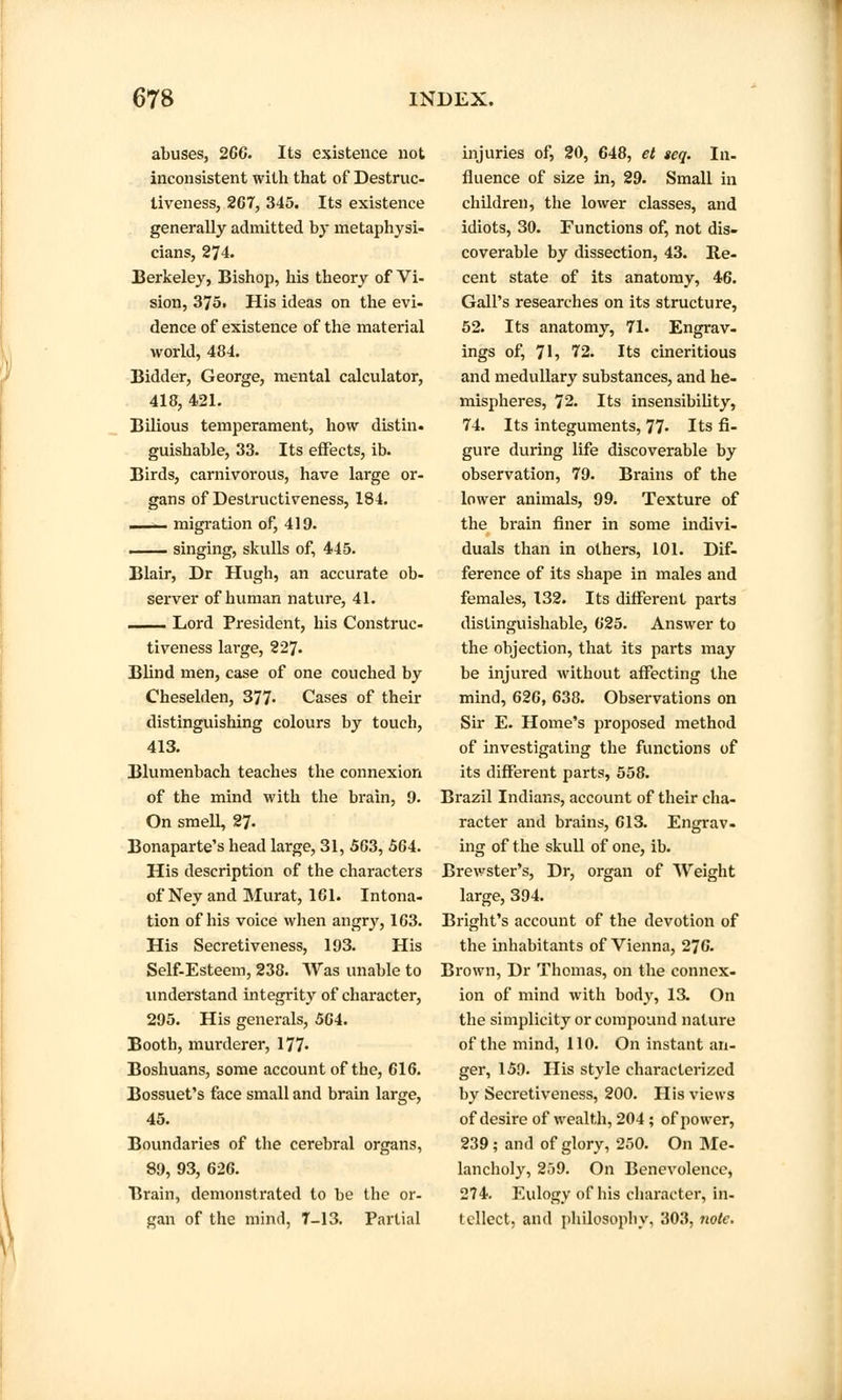 abuses, 266. Its existence not inconsistent with that of Destruc- tiveness, 267, 345. Its existence generally admitted by metaphysi- cians, 274. Berkeley, Bishop, his theory of Vi- sion, 375. His ideas on the evi- dence of existence of the material world, 484. Bidder, George, mental calculator, 415, 421. Bilious temperament, how distin. guishable, 33. Its effects, ib. Birds, carnivorous, have large or- gans of Destructiveness, 184. ■ i'i v migration of, 419. ■ singing, skulls of, 445. Blair, Dr Hugh, an accurate ob- server of human nature, 41. 1 Lord President, his Construc- tiveness large, 227- Blind men, case of one couched by Cheselden, 377« Cases of their distinguishing colours by touch, 413. Blumenbach teaches the connexion of the mind with the brain, 9. On smell, 27- Bonaparte's head large, 31, 563, 5G4. His description of the characters of Neyand Murat, 161. Intona- tion of his voice when angry, 163. His Secretiveness, 193. His Self-Esteem, 238. Was unable to understand integrity of character, 295. His generals, 564. Booth, murderer, 177- Boshuans, some account of the, 616. Bossuet's face small and brain large, 45. Boundaries of the cerebral organs, 89, 93, 626. Brain, demonstrated to be the or- gan of the mind, T—13. Partial injuries of, 20, 648, et seq. In- fluence of size in, 29. Small in children, the lower classes, and idiots, 30. Functions of, not dis- coverable by dissection, 43. Re- cent state of its anatomy, 46. Gall's researches on its structure, 52. Its anatomy, 71. Engrav- ings of, 7I5 72. Its cineritious and medullary substances, and he- mispheres, 72. Its insensibility, 74. Its integuments, 77- Its fi- gure during life discoverable by observation, 79. Brains of the lower animals, 99. Texture of the brain finer in some indivi- duals than in others, 101. Dif- ference of its shape in males and females, 132. Its different parts distinguishable, 625. Answer to the objection, that its parts may be injured without affecting the mind, 626, 638. Observations on Sir E. Home's proposed method of investigating the functions of its different parts, 558. Brazil Indians, account of their cha- racter and brains, 613. Engrav- ing of the skull of one, ib. Brewster's, Dr, organ of Weight large, 394. Bright's account of the devotion of the inhabitants of Vienna, 276. Brown, Dr Thomas, on the connex- ion of mind with body, 13. On the simplicity or compound nature of the mind, 110. On instant an- ger, 159. His style characterized by Secretiveness, 200. His views of desire of wealth, 204 ; of power, 239; and of glory, 250. On Me- lancholy, 259. On Benevolence, 274. Eulogy of his character, in- tellect, and philosophy, 303, note.