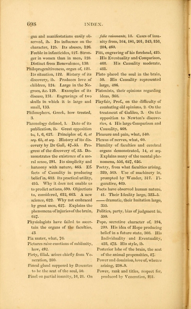 gan and manifestations easily ob- served, ib. Its influence on the character, 125. Its abuses, 126. Feeble in infanticides, 127. Stron- ger in women than in men, 128. Distinct from Benevolence, 130. Philoprogenitiveness, organ of, 121. Its situation, 122. History of its discovery, ib. Produces love of children, 124. Large in the Ne- groes, &c. 129. Examples of its disease, 131. Engravings of two skulls in which it is large and small, 133. Philosophers, Greek, how treated, 3. Phrenology defined, 1. Date of its publication, ib. Great opposition to, 1, 6, 627. Principles of, 6, et seq. 65, et seq. History of its dis- covery by Dr Gall, 47-55. Pro- gress of the discovery of, 53. De- monstrates the existence of a mo- ral sense, 291. Its simplicity and harmony with nature, 465. Ef- fects of Causality in producing belief in, 432. Its practical utility, 495. Why it does not enable us to predict actions, 590. Objections to, considered, 622, 663. A new science, 622. Why not embraced by great men, 627- Explains the phenomena of injuries of the brain, 647. Physiologists have failed to ascer- tain the organs of the faculties, 43 Pia mater, what, 76. Pictures raise emotions of sublimity, how, 492. Piety, filial, arises chiefly from Ve- neration, 280. Pineal gland supposed by Djscartes to be the seat of the soul, 50. rinel on partial insanity, 16, 21. On folie raisonante, 18. Cases of insa- nity from, 164, 181, 201, 243, 258, 284, 460. Pitt, engraving of his forehead, 425. His Eventuality and Comparison, 468. His Causality moderate, 481. Plato placed the soul in the brain, 50. His Causality represented large, 486. Platonists, their opinions regarding ideas, 368. Playfair, Prof., on the difficulty of combating old opinions, 2. On the treatment of Galileo, 3. On the opposition to Newton's discove- ries, 4. His large Comparison and Causality, 468. Pleasure and pain, what, 540. Plexus of nerves, what, 60. Plurality of faculties and cerebral organs demonstrated, 14, et seq. Explains many of the mental phe- nomena, 556, 647, 656. Poetry, from what faculties arising, 329, 569. Use of machinery in, prompted by Wonder, 317. Fi- gurative, 469. Poets have observed human nature, 41. Their Ideality large, 323-5. dramatic, their Imitation large, 355. Politics, party, bias of judgment in, 590. Pope, secretive character of, 194, 200. His idea of Hope producing belief in a future state, 308. His Individuality and Eventuality, 428, 472. His style, ib. Posterior lobe of the brain, the seat of the animal propensities, 87- Power and dominion, love of, whence arising, 238-9. Power, rank and titles, respect for, produced by Veneration, 281.