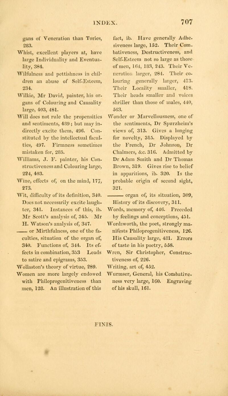 gaiis of Veneration than Tories, 283. Whist, excellent players at, have large Individuality and Eventua- lity, 384. Wilfulness and pettishness in chil- dren an abuse of Self-Esteem, 234. Wilkie, Mr David, painter, his or- gans of Colouring and Causality large, 403, 481. Will does not rule the propensities and sentiments, 480 ; but may in- directly excite them, 496. Con- stituted by the intellectual facul- ties, 497. Firmness sometimes mistaken for, 285. Williams, J. F. painter, his Con- structiveness and Colouring large, 224, 403. Wine, effects of, on the mind, 177, 273. Wit, difficulty of its definition, 340. Does not necessarily excite laugh- ter, 341. Instances of this, ib. Mr Scott's analysis of, 345. Mr H. Watson's analysis of, 347. or Mirthfulness, one of the fa- culties, situation of the organ of, 340. Functions of, 344. Its ef- fects in combination, 353 Leads to satire and epigrams, 353. Wollaston's theory of virtue, 289. Women are more largely endowed with Philoprogenitiveness than men, 128. An illustration of this fact, ib. Have generally Adhe- siveness large, 152. Their Com- bativeness, Destructiveness, and Self-Esteem not so large as those of men, 164, 183, 243. Their Ve- neration larger, 284. Their co- louring generally larger, 413. Their Locality smaller, 418. Their heads smaller and voices shriller than those of males, 440, 563. Wonder or Marvellousness, one of the sentiments, Dr Spurzheim's views of, 313. Gives a longing for novelty, 315. Displayed by the French, Dr Johnson, Dr Chalmers, &c. 316. Admitted by Dr Adam Smith and Dr Thomas Brown, 319. Gives rise to belief in apparitions, ib. 320. Is the probable origin of second sight, 321. organ of, its situation, 309, History of its discovery, 311. Words, memory of, 446. Preceded by feelings and conceptions, 451. Wordsworth, the poet, strongly ma- nifests Philoprogenitiveness, 126. His Causality large, 481. Errors of taste in his poetry, 558. Wren, Sir Christopher, Construc- tiveness of, 226. Writing, art of, 452. Wurmser, General, his Combative- ness very large, 1G0. Engraving of his skull, 161. FINIS.