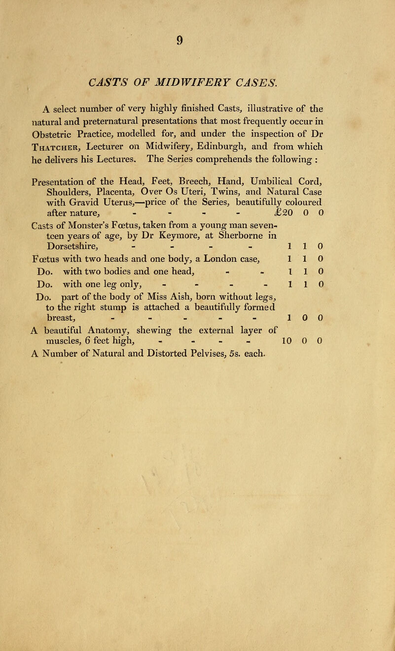 CASTS OF MIDWIFERY CASES. A select number of very highly finished Casts, illustrative of the natural and preternatural presentations that most frequently occur in Obstetric Practice, modelled for, and under the inspection of Dr Thatcher, Lecturer on Midwifery, Edinburgh, and from which he delivers his Lectures. The Series comprehends the following : Presentation of the Head, Feet, Breech, Hand, Umbilical Cord, Shoulders, Placenta, Over Os Uteri, Twins, and Natural Case with Gravid Uterus,—price of the Series, beautifully coloured after nature, - - - - £20 00 Casts of Monster's Foetus, taken from a young man seven- teen years of age, by Dr Keymore, at Sherborne in Dorsetshire, - - - - 110 Foetus with two heads and one body, a London case, 110 Do. with two bodies and one head, - - 110 Do. with one leg only, - - - 1 1 0 Do. part of the body of Miss Axsh, born without legs, to the right stump is attached a beautifully formed breast, - - - - - 100 A beautiful Anatomy, shewing the external layer of muscles, 6 feet high, - - - - 1000 A Number of Natural and Distorted Pelvises, 5s. each.