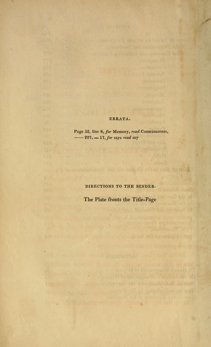 f ERRATA. Page 52, line 8, for Memory, read Consciousness, 227, __ 17, for says read say DIRECTIONS TO THE BINDER. The Plate fronts the Title-Page