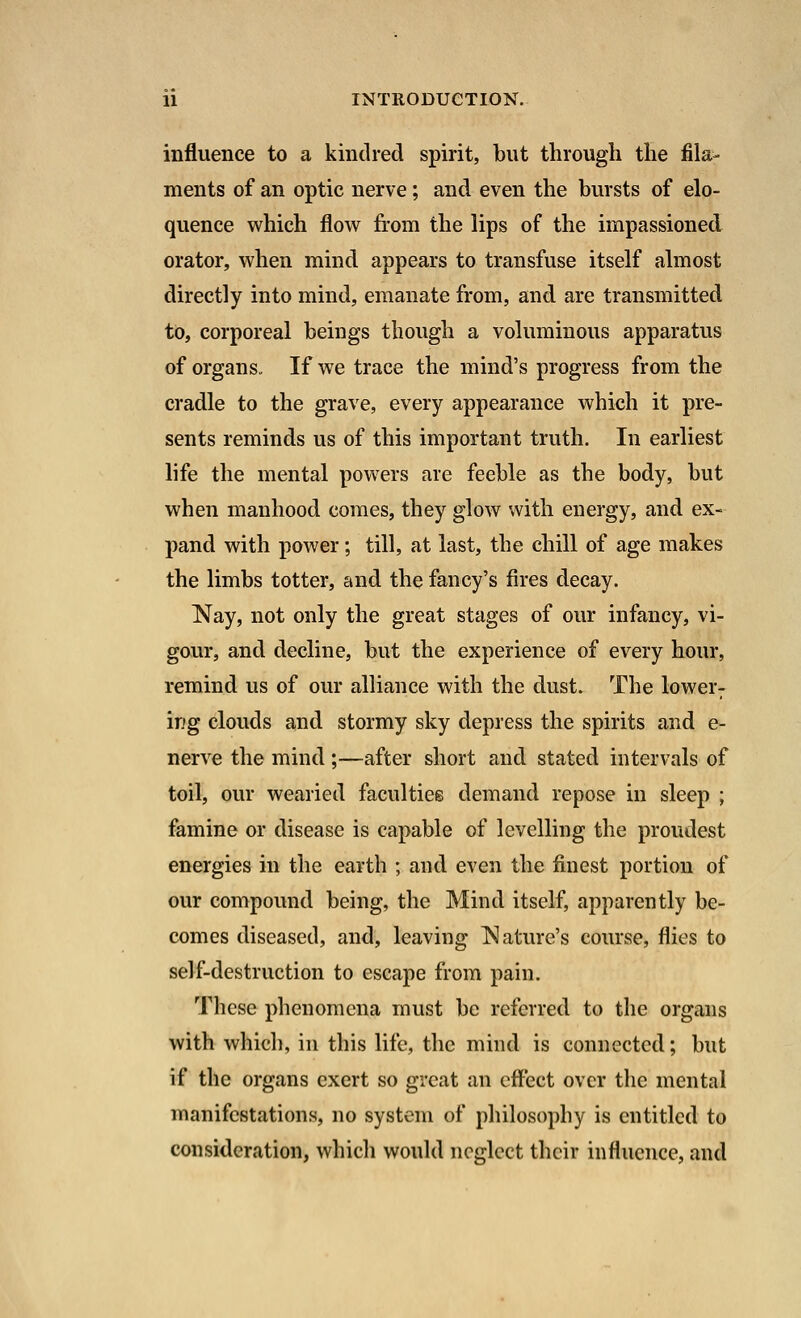 influence to a kindred spirit, but through the fila- ments of an optic nerve; and even the bursts of elo- quence which flow from the lips of the impassioned, orator, when mind appears to transfuse itself almost directly into mind, emanate from, and are transmitted to, corporeal beings though a voluminous apparatus of organs. If we trace the mind's progress from the cradle to the grave, every appearance which it pre- sents reminds us of this important truth. In earliest life the mental powers are feeble as the body, but when manhood comes, they glow with energy, and ex- pand with power; till, at last, the chill of age makes the limbs totter, and the fancy's fires decay. Nay, not only the great stages of our infancy, vi- gour, and decline, but the experience of every hour, remind us of our alliance with the dust. The lower: ing clouds and stormy sky depress the spirits and e- nerve the mind ;—after short and stated intervals of toil, our wearied faculties demand repose in sleep ; famine or disease is capable of levelling the proudest energies in the earth ; and even the finest portion of our compound being, the Mind itself, apparently be- comes diseased, and, leaving Nature's course, flies to self-destruction to escape from pain. These phenomena must be referred to the organs with which, in this life, the mind is connected; but if the organs exert so great an effect over the mental manifestations, no system of philosophy is entitled to consideration, which would neglect their influence, and