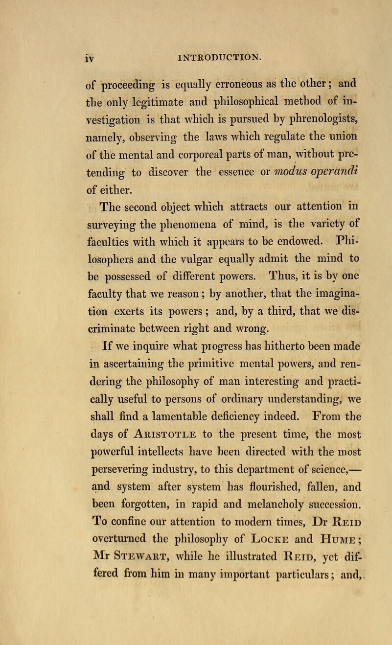 of proceeding is equally erroneous as the other; and the only legitimate and philosophical method of in- vestigation is that which is pursued by phrenologists, namely, observing the laws which regulate the union of the mental and corporeal parts of man, without pre- tending to discover the essence or modus operandi of either. The second object which attracts our attention in surveying the phenomena of mind, is the variety of faculties with which it appears to be endowed. Phi- losophers and the vulgar equally admit the mind to be possessed of different powers. Thus, it is by one faculty that we reason; by another, that the imagina- tion exerts its powers ; and, by a third, that we dis- criminate between right and wrong. If we inquire what piogress has hitherto been made in ascertaining the primitive mental powers, and ren- dering the philosophy of man interesting and practi- cally useful to persons of ordinary understanding, we shall find a lamentable deficiency indeed. From the days of Aristotle to the present time, the most powerful intellects have been directed with the most persevering industry, to this department of science,— and system after system has flourished, fallen, and been forgotten, in rapid and melancholy succession. To confine our attention to modern times, Dr Reid overturned the philosophy of Locke and Hume ; Mr Stewart, while he illustrated Reid, yet dif- fered from him in many important particulars; and,