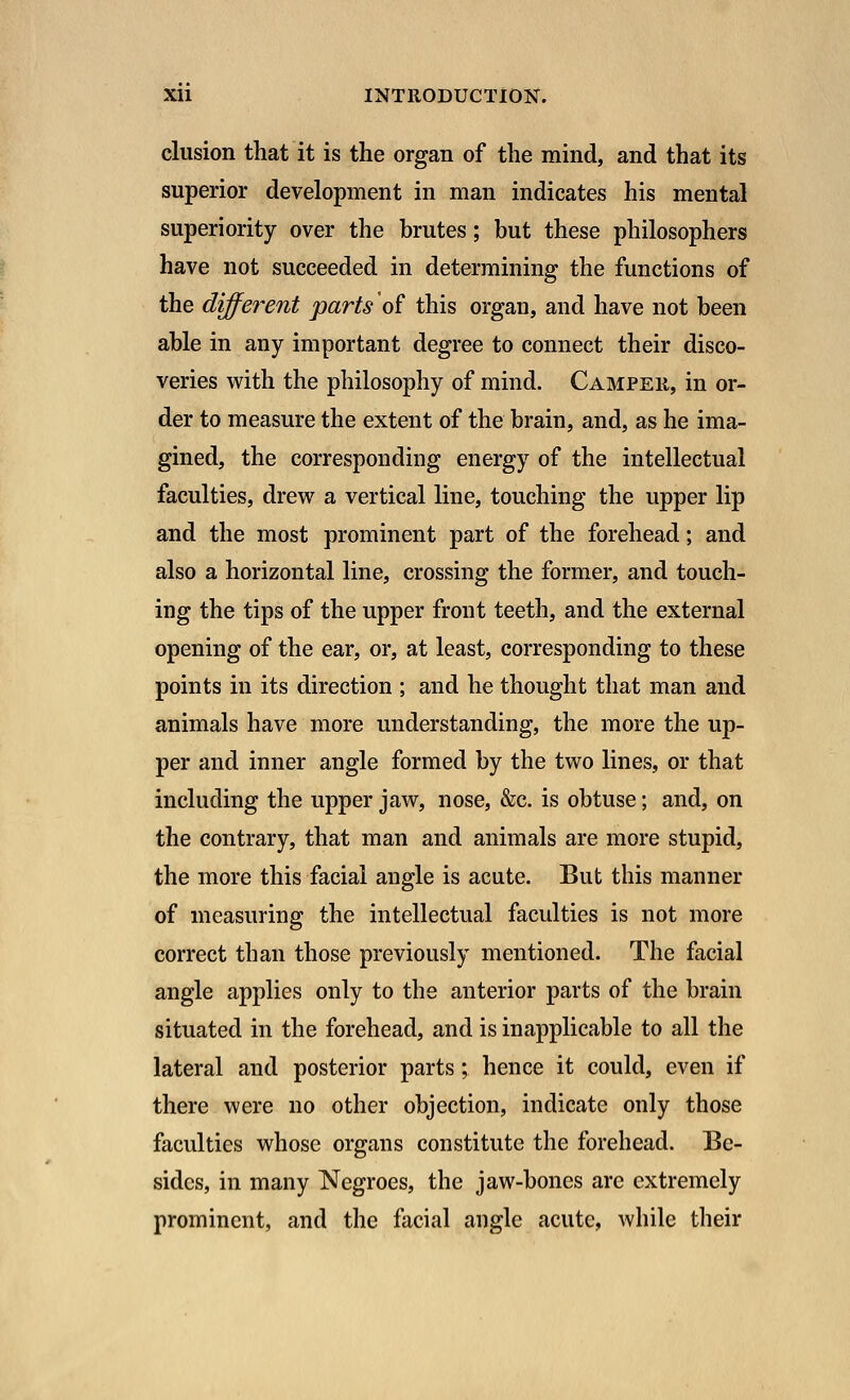 elusion that it is the organ of the mind, and that its superior development in man indicates his mental superiority over the brutes; but these philosophers have not succeeded in determining the functions of the different parts'of this organ, and have not been able in any important degree to connect their disco- veries with the philosophy of mind. Camper, in or- der to measure the extent of the brain, and, as he ima- gined, the corresponding energy of the intellectual faculties, drew a vertical line, touching the upper lip and the most prominent part of the forehead; and also a horizontal line, crossing the former, and touch- ing the tips of the upper front teeth, and the external opening of the ear, or, at least, corresponding to these points in its direction ; and he thought that man and animals have more understanding, the more the up- per and inner angle formed by the two lines, or that including the upper jaw, nose, &c. is obtuse; and, on the contrary, that man and animals are more stupid, the more this facial angle is acute. But this manner of measuring the intellectual faculties is not more correct than those previously mentioned. The facial angle applies only to the anterior parts of the brain situated in the forehead, and is inapplicable to all the lateral and posterior parts; hence it could, even if there were no other objection, indicate only those faculties whose organs constitute the forehead. Be- sides, in many Negroes, the jaw-bones arc extremely prominent, and the facial angle acute, while their