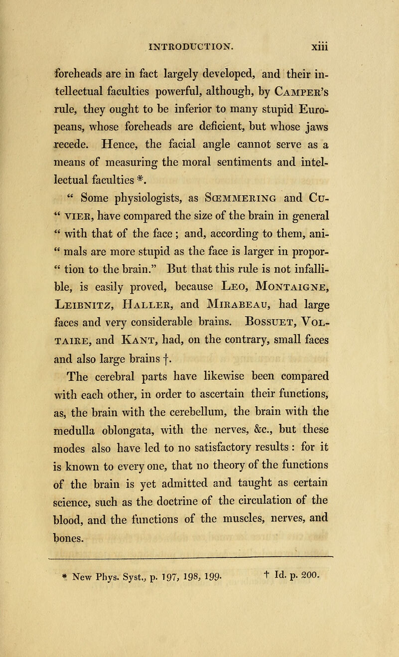 foreheads are in fact largely developed, and their in- tellectual faculties powerful, although, by Camper's rule, they ought to be inferior to many stupid Euro- peans, whose foreheads are deficient, but whose jaws recede. Hence, the facial angle cannot serve as a means of measuring the moral sentiments and intel- lectual faculties *.  Some physiologists, as Scemmering and Cu- u vier, have compared the size of the brain in general  with that of the face ; and, according to them, ani-  mals are more stupid as the face is larger in propor-  tion to the brain. But that this rule is not infalli- ble, is easily proved, because Leo, Montaigne, Leibnitz, Haller, and Mirabeau, had large faces and very considerable brains. Bossuet, Vol- taire, and Kant, had, on the contrary, small faces and also large brains f. The cerebral parts have likewise been compared with each other, in order to ascertain their functions, as, the brain with the cerebellum, the brain with the medulla oblongata, with the nerves, &c, but these modes also have led to no satisfactory results : for it is known to every one, that no theory of the functions of the brain is yet admitted and taught as certain science, such as the doctrine of the circulation of the blood, and the functions of the muscles, nerves, and bones. * New Phys. Syst,, p. 197, 198, 199- + Id- P- 20°-