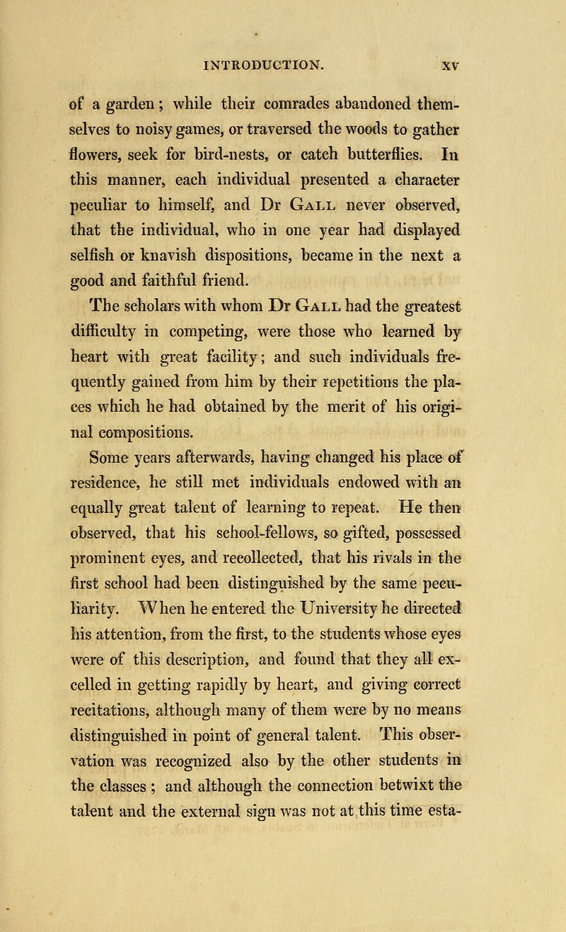 of a garden; while their comrades abandoned them- selves to noisy games, or traversed the woods to gather flowers, seek for bird-nests, or catch butterflies. In this manner, each individual presented a character peculiar to himself, and Dr Gall never observed, that the individual, who in one year had displayed selfish or knavish dispositions, became in the next a good and faithful friend. The scholars with whom Dr Gall had the greatest difficulty in competing, were those who learned by heart with great facility; and such individuals fre- quently gained from him by their repetitions the pla- ces which he had obtained by the merit of his origi- nal compositions. Some years afterwards, having changed his place of residence, he still met individuals endowed with an equally great talent of learning to repeat. He then observed, that his school-fellows, so gifted, possessed prominent eyes, and recollected, that his rivals in the first school had been distinguished by the same pecu- liarity. When he entered the University he directed his attention, from the first, to the students whose eyes were of this description, and found that they all ex- celled in getting rapidly by heart, and giving correct recitations, although many of them were by no means distinguished in point of general talent. This obser- vation was recognized also by the other students in the classes ; and although the connection betwixt the talent and the external sign was not at this time esta-
