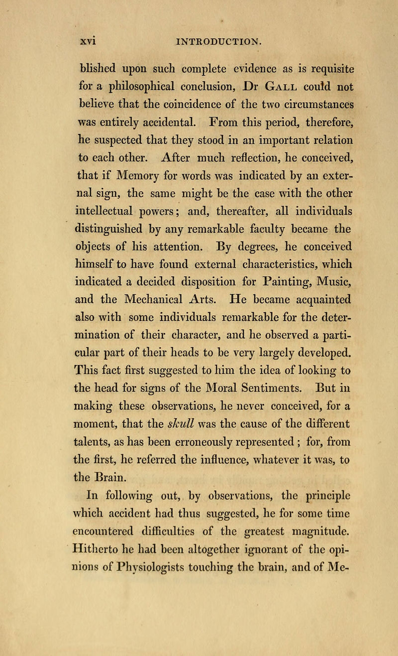 blished upon such complete evidence as is requisite for a philosophical conclusion, Dr Gall could not believe that the coincidence of the two circumstances was entirely accidental. From this period, therefore, he suspected that they stood in an important relation to each other. After much reflection, he conceived, that if Memory for words was indicated by an exter- nal sign, the same might be the case with the other intellectual powers; and, thereafter, all individuals distinguished by any remarkable faculty became the objects of his attention. By degrees, he conceived himself to have found external characteristics, which indicated a decided disposition for Painting, Music, and the Mechanical Arts. He became acquainted also with some individuals remarkable for the deter- mination of their character, and he observed a parti- cular part of their heads to be very largely developed. This fact first suggested to him the idea of looking to the head for signs of the Moral Sentiments. But in making these observations, he never conceived, for a moment, that the skull was the cause of the different talents, as has been erroneously represented ; for, from the first, he referred the influence, whatever it was, to the Brain. In following out, by observations, the principle which accident had thus suggested, he for some time encountered difficulties of the greatest magnitude. Hitherto he had been altogether ignorant of the opi- nions of Physiologists touching the brain, and of Me-