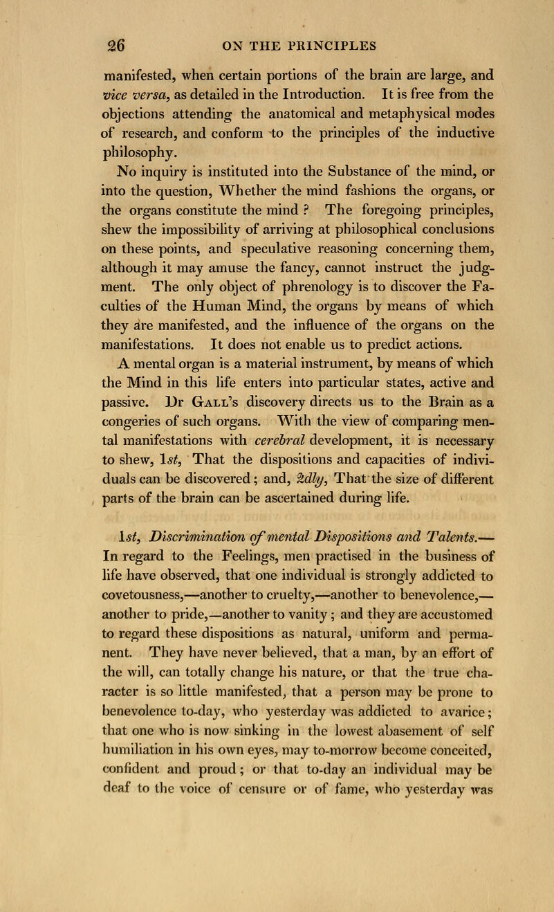 manifested, when certain portions of the brain are large, and vice versa, as detailed in the Introduction. It is free from the objections attending the anatomical and metaphysical modes of research, and conform to the principles of the inductive philosophy. No inquiry is instituted into the Substance of the mind, or into the question, Whether the mind fashions the organs, or the organs constitute the mind ? The foregoing principles, shew the impossibility of arriving at philosophical conclusions on these points, and speculative reasoning concerning them, although it may amuse the fancy, cannot instruct the judg- ment. The only object of phrenology is to discover the Fa- culties of the Human Mind, the organs by means of which they are manifested, and the influence of the organs on the manifestations. It does not enable us to predict actions. A mental organ is a material instrument, by means of which the Mind in this life enters into particular states, active and passive. Dr Gall's discovery directs us to the Brain as a congeries of such organs. With the view of comparing men- tal manifestations with cerebral development, it is necessary to shew, 1st, That the dispositions and capacities of indivi- duals can be discovered; and, %dly, That the size of different parts of the brain can be ascertained during life. 1st, Discrimination of mental Dispositions and Talents.— In regard to the Feelings, men practised in the business of life have observed, that one individual is strongly addicted to covetousness,—another to cruelty,—another to benevolence,— another to pride,—another to vanity; and they are accustomed to regard these dispositions as natural, uniform and perma- nent. They have never believed, that a man, by an effort of the will, can totally change his nature, or that the true cha- racter is so little manifested, that a person may be prone to benevolence to-day, who yesterday was addicted to avarice; that one who is now sinking in the lowest abasement of self humiliation in his own eyes, may to-morrow become conceited, confident and proud; or that to-day an individual may be deaf to the voice of censure or of fame, who yesterday was