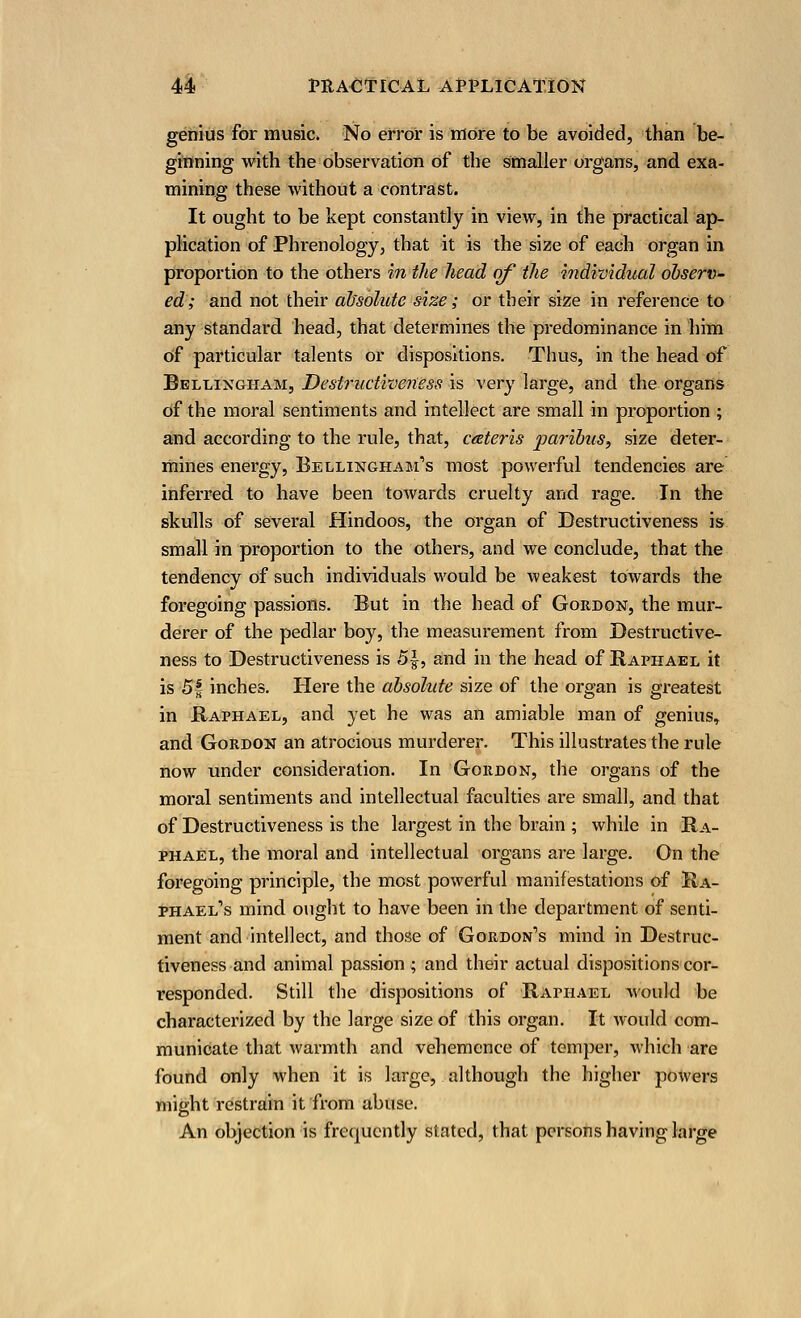 genius for music. No error is more to be avoided, than be- ginning with the observation of the smaller organs, and exa- mining these without a contrast. It ought to be kept constantly in view, in the practical ap- plication of Phrenology, that it is the size of each organ in proportion to the others in the head of the individual observ- ed; and not their absolute size; or their size in reference to any standard head, that determines the predominance in him Of particular talents or dispositions. Thus, in the head of Bellixgham, Destructiveness is very large, and the organs of the moral sentiments and intellect are small in proportion ; and according to the rule, that, ceteris paribus^ size deter- mines energy, Bellixgham's most powerful tendencies are inferred to have been toAvards cruelty and rage. In the skulls of several Hindoos, the organ of Destructiveness is small in proportion to the others, and we conclude, that the tendency of such individuals would be weakest towards the foregoing passions. But in the head of Gordox, the mur- derer of the pedlar boy, the measurement from Destructive- ness to Destructiveness is 5|, and in the head of Raphael it is 5-f inches. Here the absolute size of the organ is greatest in Raphael, and yet he was an amiable man of genius, and Gordox an atrocious murderer. This illustrates the rule now under consideration. In Gordox, the organs of the moral sentiments and intellectual faculties are small, and that of Destructiveness is the largest in the brain ; while in Ra- phael, the moral and intellectual organs are large. On the foregoing principle, the most powerful manifestations of Ra- phael's mind ought to have been in the department of senti- ment and intellect, and those of Gordon's mind in Destruc- tiveness and animal passion ; and their actual dispositions cor- responded. Still the dispositions of Raphael would be characterized by the large size of this organ. It would com- municate that warmth and vehemence of temper, which are found only when it is large, although the higher powers might restrain it from abuse. An objection is frequently stated, that persons having large