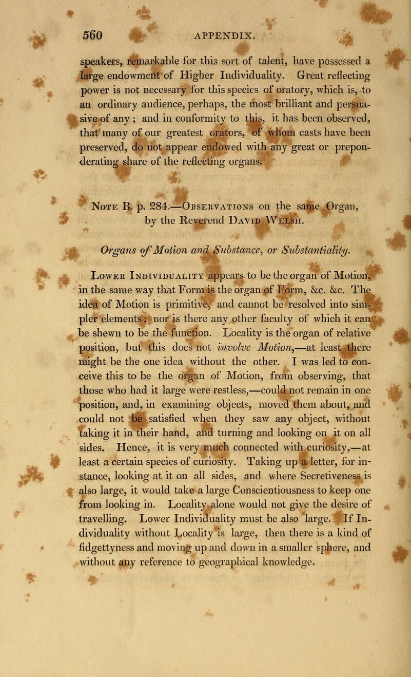 10 * * 560 APPENDIX, speakers, remarkable for this sort of talent, have possessed a large endowment of Higher Individuality. Great reflecting power is not necessary for this species of oratory, which is, to an ordinary audience, perhaps, the most brilliant and persua- sive of any ; and in conformity to this, it has been observed, that many of our greatest orators, of whom casts have been preserved, do not appear endowed with any great or prepon- derating share of the reflecting organs. Note B. p. 284.—Observations on the same Organ, by the Reverend David Welsh. f# Organs of Motion and Substance, or Substantiality. Lower Individuality appears to be the organ of Motion in the same way that Form is the organ of Form, &c. &c. T idea of Motion is primitive, and cannot be resolved into si pier elements; nor is there any other faculty of which it car be shewn to be the function. Locality is the organ of relative position, but this does not involve Motion,—at least there might be the one idea without the other. I was led to con- ceive this to be the organ of Motion, from observing, that those who had it large were restless,—could not remain in one position, and, in examining objects, moved them about, and could not be satisfied when they saw any object, without taking it in their hand, and turning and looking on it on all sides. Hence, it is very much connected with curiosity,—at least a certain species of curiosity. Taking up a letter, for in- stance, looking at it on all sides, and where Secretiveness is also large, it would take a large Conscientiousness to keep one from looking in. Locality alone would not give the desire of travelling. Lower Individuality must be also large. If In- dividuality without Locality is large, then there is a kind of fidgettyness and moving up and down in a smaller sphere, and without any reference to geographical knowledge.