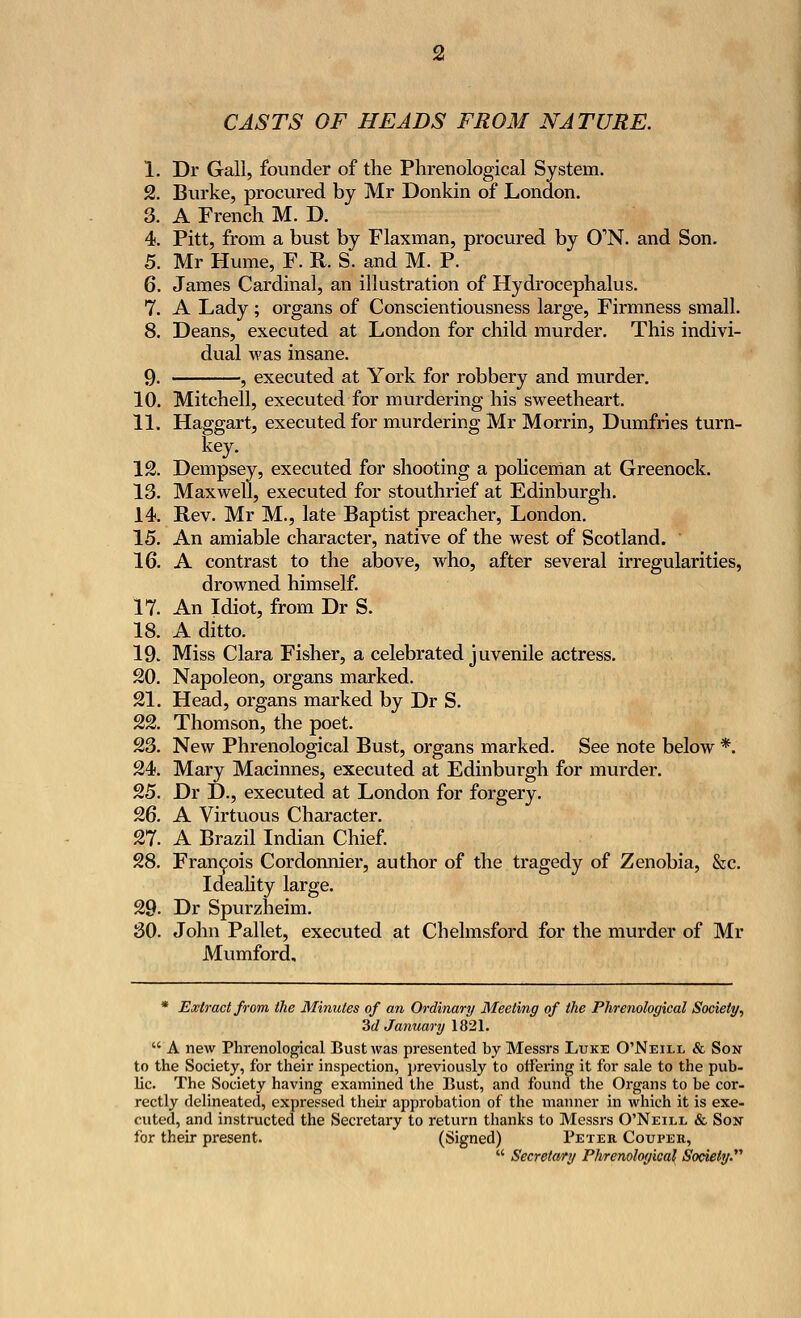 CASTS OF HEADS FROM NATURE. 1. Dr Gall, founder of the Phrenological System. 2. Burke, procured by Mr Donkin of London. 3. A French M. D. 4. Pitt, from a bust by Flaxman, procured by CTN. and Son. 5. Mr Hume, F. R. S. and M. P. 6. James Cardinal, an illustration of Hydrocephalus. 7. A Lady ; organs of Conscientiousness large, Firmness small. 8. Deans, executed at London for child murder. This indivi- dual was insane. 9. , executed at York for robbery and murder. 10. Mitchell, executed for murdering his sweetheart. 11. Haggart, executed for murdering Mr Morrin, Dumfries turn- key. 12. Dempsey, executed for shooting a policeman at Greenock. 13. Maxwell, executed for stouthrief at Edinburgh. 14. Rev. Mr M., late Baptist preacher, London. 15. An amiable character, native of the west of Scotland. 16. A contrast to the above, who, after several irregularities, drowned himself. 17. An Idiot, from Dr S. 18. A ditto. 19. Miss Clara Fisher, a celebrated juvenile actress. 20. Napoleon, organs marked. 21. Head, organs marked by Dr S. 22. Thomson, the poet. 23. New Phrenological Bust, organs marked. See note below *. 24. Mary Macinnes, executed at Edinburgh for murder. 25. Dr D., executed at London for forgery. 26. A Virtuous Character. 27. A Brazil Indian Chief. 28. Francois Cordonnier, author of the tragedy of Zenobia, &c. Ideality large. 29- Dr Spurzheim. 30. John Pallet, executed at Chelmsford for the murder of Mr Mumford, * Extract from the Minutes of an Ordinary Meeting of the Phrenological Society, 3d January 1821.  A new Phrenological Bust was presented by Messrs Luke O'Neill & Son to the Society, for their inspection, previously to offering it for sale to the pub- lic. The Society having examined the Bust, and found the Organs to be cor- rectly delineated, expressed their approbation of the manner in which it is exe- cuted, and instructed the Secretary to return thanks to Messrs O'Neill & Son for their present. (Signed) Peter Couper,  Secretary Phrenological Society.