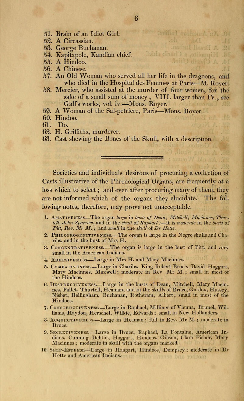 51. Brain of an Idiot Girl; 52. A Circassian. 53. George Buchanan. 54. Kapitapole, Kandian chief. 55. A Hindoo. 56. A Chinese. 57. An Old Woman who served all her life in the dragoons, and who died in the Hospital des Femmes at Paris—M. Royer. 58. Mercier, who assisted at the murder of four women, for the sake of a small sum of money , VIII. larger than IV., see Gall's works, vol. iv.—Mons. Royer. 59- A Woman of the Sal-petriere, Paris—Mons. Rover. 60. Hindoo. 61. Do. 62. H. Griffiths, murderer. 63. Cast shewing the Bones of the Skull, with a description. Societies and individuals desirous of procuring a collection of Casts illustrative of the Phrenological Organs, are frequently at a loss which to select; and even after procuring many of them, they are not informed which of the organs they elucidate. The fol- lowing notes, therefore, may prove not unacceptable. 1. Amativeness—The organ large in busts of Dean, Mitchell, Machines, Thur- tell, John Sparrow, and in the skull of Raphael;—it is moderate in the busts of Pitt, Rev. Mr M. ; and small in the skull of Dr Hette. 2. Philoprogenitiveness—The organ is large in the Negro skulls and Cha- ribs, and in the bust of Mrs H, 3. Concentrativeness—The organ is large in the bust of Pitt, and very small in the American Indians. 4. Adhesiveness.—Large in Mrs H. and Mary Machines. 5. Combativeness.—Large in Charibs, King Robert Bruce, David Haggart, Mary Macinnes, Maxwell; moderate in Rev. Mr M.; small in most of the Hindoos. 6. Destructiveness Large in the busts of Dean, Mitchell, Mary Macin- nes, Pallet, Thurtell, Heaman, and in the skulls of Bruce, Gordon, Hussey, Nisbet, Bellingham, Buchanan, Rotheram, Albert; small in most of the Hindoos. 7. Constructiveness—Large in Raphael, Milliner of Vienna, Brunei, Wil- liams, Haydon, Herschel, Wilkie, Edwards; small in New Hollanders. 8. Acquisitiveness—Large in Heaman ; full in Rev. Mr M.; moderate in Bruce. 9. Secretiveness Large in Bruce, Raphael, La Fontaine, American In- dians, Cunning Debtor, Haggart, Hindoos, Gibson, Clara Fisher, Mary Macinnes; moderate in skull with the organs marked. 10. Self-Esteem.—Large in Haggart, Hindoos, Dempsey; moderate in Dr Hette and American Indians.