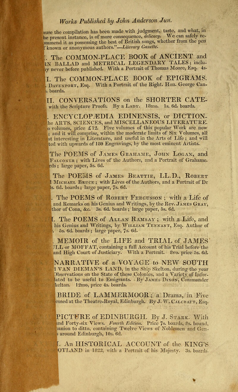 [ause the compilation has been made with judgment, taste, and what, in • he present instance, is of more consequence, delicacy. We can safely re- commend it as possessing the best of British songs, whether from the pen BT known or anonymous authors.—Literary Gazette. r. The COMMON-PLACE BOOK of ANCIENT and ItN BALLAD and METRICAL LEGENDARY TALES; inclu- Ity never before published. With a Portrait of Thomas Moore, Esq. 4s. I. The COMMON-PLACE BOOK of EPIGRAMS. 1,. Davenport, Esq. With a Portrait of the Bight. Hon. George Can- K. boards. II. CONVERSATIONS on the SHORTER GATE- S' with the Scripture Proofs. By a Lady. 18mo. Is. 6d. boards. |. ENCYCLOPAEDIA EDINENSIS, or DICTION- he ARTS, SCIENCES, and MISCELLANEOUS LITERATURE. volumes, price £12. Five volumes of this popular Work are now and it will comprise, within the moderate limits of Six Volumes, all st interesting in Literature, and useful in the Arts of Life ; and will ited with upwards of 180 Engravings, by the most eminent Artists. The POEMS of James Grahame, John Logan, and [Falconer ; with Lives of the Authors, and a Portrait of Grahame. Srds; large paper, 5s. Gd. [ The POEMS of James Beattie, LL.D., Robert 1 Michael Bruce ; with Lives of the Authors, and a Portrait of Dr ffis. Gd. boards; large paper, 7s. 6d. I. The POEMS of Robert Fergttsson ; with a Life of P]. and Remarkson his Genius and Writings, by the Rev. James Gray, ;-trior of Cona, &c. 3s. 6d. boards ; large paper, 5s. 6d. The POEMS of Allan Ramsay ; with a Life, and his Genius and Writings, by William Tennant, Esq. Author of 5s. <5d. boards ; large paper, 7 s. 6d. . MEMOIR of the LIFE and TRIAL of JAMES JLL or MOFFAT, containing a full Account of his Trial before the and High Court of Justiciary. With a Portrait. 8vo. price 5s. Gd. NARRATIVE of a VOYAGE to NEW SOUTH jfl VAN DIEMAN'S LAND, in the Ship Skelton, during the year .Observations on the State of these Colonies, and a Variety of Infor- ...lated to be useful to Emigrants. By James Dixon, Commander kelton. 12mo, price 4s. boards. I BRIDE of LAMMERMOOR.; a Drama, in Five ■iftrmed at the Theatre-Royal, Edinburgh. By J. W. Calcraft, Esq. jPICTURE of EDINBURGH. By J. Stark. With find Forty-six Views. Fourth Edition. Price 7s. boards, 8s. bound, panion to ditto, containing Twelve Views of Noblemen and Gen- k around Edinburgh, 10s. Gd. |. An HISTORICAL ACCOUNT of the KING'S GOTLAND in 1822, with a Portrait of his Majesty. 3s. boards,