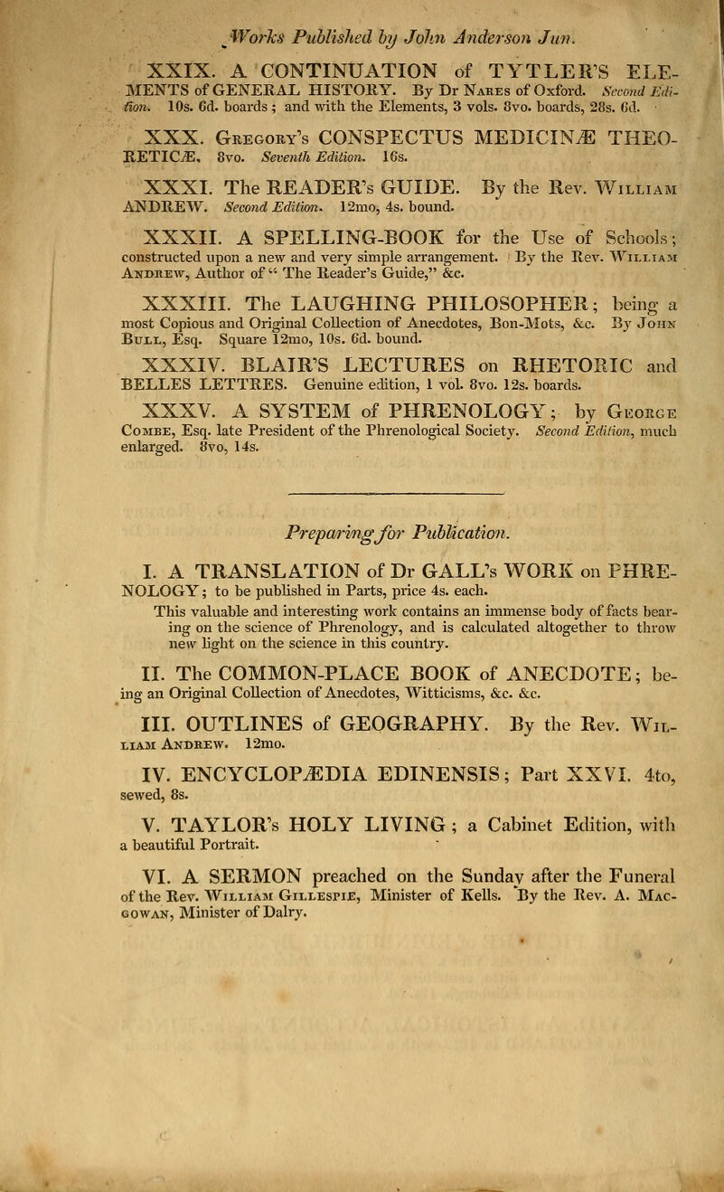 XXIX. A CONTINUATION of TYTLER'S ELE- MENTS of GENERAL HISTORY. By Dr Nares of Oxford. Second Edi- tion. 10s. 6d. boards ; and with the Elements, 3 vols. 8vo. boards, 28s. Cd. XXX. Gregory's CONSPECTUS MEDICINE THEO- RETICS, 8vo. Seventh Edition. 16s. XXXI. The READER'S GUIDE. By the Rev. William ANDREW. Second Edition. 12mo, 4s. bound. XXXII. A SPELLING-BOOK for the Use of Schools; constructed upon a new and very simple arrangement. ; By the Rev. William Andrew, Author of  The Reader's Guide, &c. XXXIII. The LAUGHING PHILOSOPHER; being a most Copious and Original Collection of Anecdotes, Bon-Mots, &c. By John Bull, Esq. Square 12mo, 10s. 6d. bound. XXXIV. BLAIR'S LECTURES on RHETORIC and BELLES LETTRES. Genuine edition, 1 vol. 8vo. 12s. boards. XXXV. A SYSTEM of PHRENOLOGY; by George Combe, Esq. late President of the Phrenological Society. Second Edition, much enlarged. 8vo, 14s. Preparing for Publication. I. A TRANSLATION of Dr GALL's WORK on PHRE- NOLOGY; to be published in Parts, price 4s. each. This valuable and interesting work contains an immense body of facts bear- ing on the science of Phrenology, and is calculated altogether to throw new light on the science in this country. II. The COMMON-PLACE BOOK of ANECDOTE; be- ing an Original Collection of Anecdotes, Witticisms, &c. &c. III. OUTLINES of GEOGRAPHY. By the Rev. Wil- liam Andrew. 12mo. IV. ENCYCLOPAEDIA EDINENSIS; Part XXVI. 4to, sewed, 8s. V. TAYLOR'S HOLY LIVING ; a Cabinet Edition, with a beautiful Portrait. VI. A SERMON preached on the Sunday after the Funeral of the Rev. William Gillespie, Minister of Kells. *By the Rev. A. Mac- gowan, Minister of Dairy.