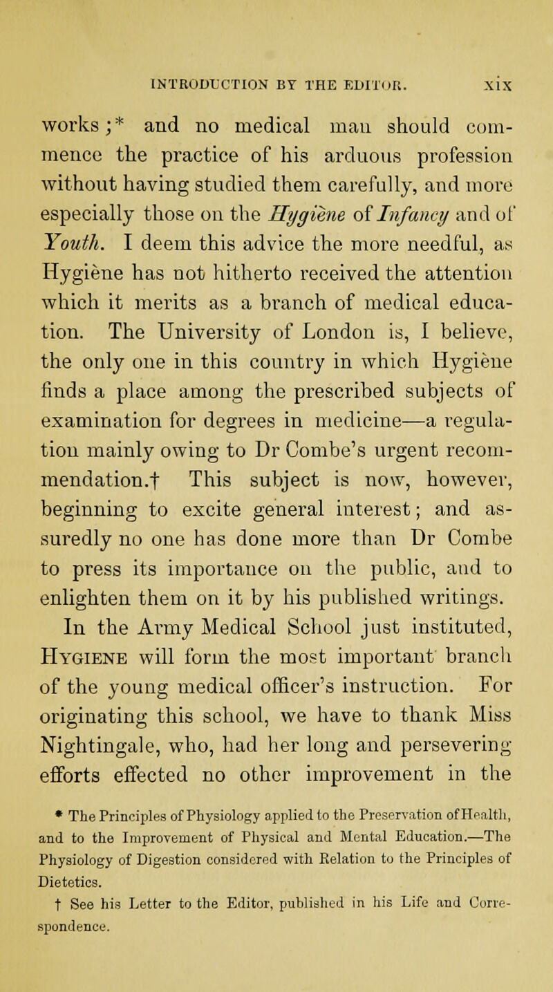 works; * and no medical man should com- mence the practice of his arduous profession without having studied them carefully, and more especially those on the Hygiene of Infancy and of Youth. I deem this advice the more needful, as Hygiene has not hitherto received the attention which it merits as a branch of medical educa- tion. The University of London is, I believe, the only one in this country in which Hygiene finds a place among the prescribed subjects of examination for degrees in medicine—a regula- tion mainly owing to Dr Combe's urgent recom- mendation.! This subject is now, however, beginning to excite general interest; and as- suredly no one has done more than Dr Combe to press its importance on the public, and to enlighten them on it by his published writings. In the Army Medical School just instituted, Hygiene will form the most important branch of the young medical officer's instruction. For originating this school, we have to thank Miss Nightingale, who, had her long and persevering efforts effected no other improvement in the * The Principles of Physiology applied to the Preservation of Health, and to the Improvement of Physical and Mental Education.—The Physiology of Digestion considered with Relation to the Principles of Dietetics. t See his Letter to the Editor, published in his Life and Corre- spondence.