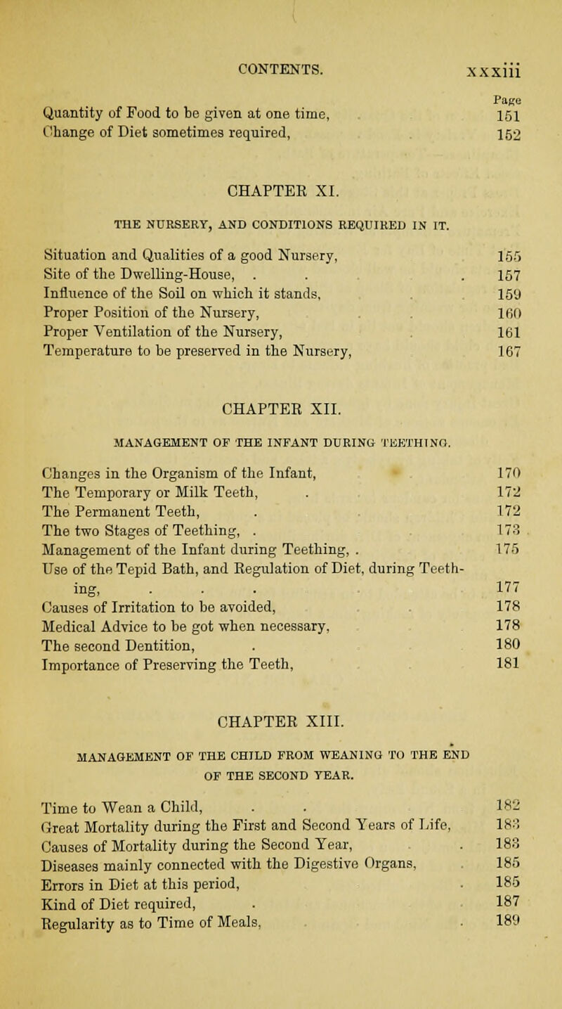 Page Quantity of Food to be given at one time, 151 Change of Diet sometimea required, 152 CHAPTER XI. THE NURSERY, AND CONDITIONS REQUIRED IN IT. Situation and Qualities of a good Nursery, 155 Site of the Dwelling-House, . . . 157 Influence of the Soil on which it stands, 159 Proper Position of the Nursery, 160 Proper Ventilation of the Nursery, 161 Temperature to be preserved in the Nursery, 167 CHAPTER XII. MANAGEMENT OF THE INFANT DURING TEETHING. Changes in the Organism of the Infant, 170 The Temporary or Milk Teeth, . 172 The Permanent Teeth, . 172 The two Stages of Teething, . 173. Management of the Infant during Teething, . 175 Use of the Tepid Bath, and Regulation of Diet, during Teeth- ing, . . . 177 Causes of Irritation to be avoided, 178 Medical Advice to be got when necessary, 178 The second Dentition, . 180 Importance of Preserving the Teeth, 181 CHAPTER XIII. MANAGEMENT OF THE CHILD FROM WEANING TO THE END OF THE SECOND YEAR. Time to Wean a Child, . . 182 Great Mortality during the First and Second Years of Life, 183 Causes of Mortality during the Second Tear, . 183 Diseases mainly connected with the Digestive Organs, . 185 Errors in Diet at this period, . 185 Kind of Diet required, . 187 Regularity as to Time of Meals, . 189