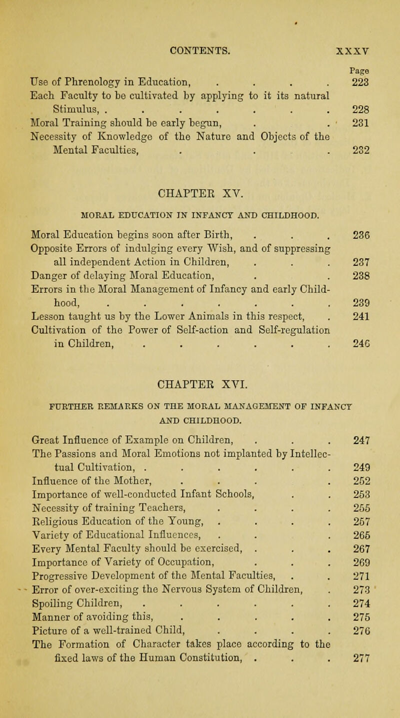 Page Use of Phrenology in Education, .... 223 Each Faculty to be cultivated by applying to it its natural Stimulus, ....... 228 Moral Training should be early begun, . . • 231 Necessity of Knowledge of the Nature and Objects of the Mental Faculties, . . .232 CHAPTER XV. MORAL EDUCATION IN INFANCY AND CHILDHOOD. Moral Education begins soon after Birth, . . . 236 Opposite Errors of indulging every Wish, and of suppressing all independent Action in Children, . . . 237 Danger of delaying Moral Education, . . 238 Errors in the Moral Management of Infancy and early Child- hood, ....... 239 Lesson taught us by the Lower Animals in this respect, . 241 Cultivation of the Power of Self-action and Self-regulation in Children, ...... 240 CHAPTER XVI. FURTHER REMARKS ON THE MORAL MANAGEMENT OF INFANCY AND CHILDHOOD. Great Influence of Example on Children, . . . 247 The Passions and Moral Emotions not implanted by Intellec- tual Cultivation, ...... 249 Influence of the Mother, ... .252 Importance of well-conducted Infant Schools, . . 253 Necessity of training Teachers, .... 255 Religious Education of the Young, .... 257 Variety of Educational Influences, . . . 265 Every Mental Faculty should be exercised, . . . 267 Importance of Variety of Occupation, . . . 269 Progressive Development of the Mental Faculties, . . 271 Error of over-exciting the Nervous System of Children, . 273 Spoiling Children, ...... 274 Manner of avoiding this, ..... 275 Picture of a well-trained Child, .... 276 The Formation of Character takes place according to the fixed laws of the Human Constitution, . . . 277