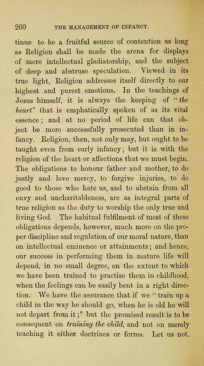 tinue to be a fruitful source of contention as long as Eeligion shall be made the arena for displays of mere intellectual gladiatorship, and the subject of deep and abstruse speculation. Viewed in its true light, Eeligion addresses itself directly to our highest and purest emotions. In the teachings of Jesus himself, it is always the keeping of  the heart that is emphatically spoken of as its vital essence; and at no period of life can that ob- ject be more successfully prosecuted than in in- fancy. Eeligion, then, not only may, but ought to be taught even from early infancy; but it is with the religion of the heart or affections that we must begin. The obligations to honour father and mother, to do justly and love mercy, to forgive injuries, to do good to those who hate us, and to abstain from all envy and uncharitableness, are as integral parts of true religion as the duty to worship the only true and living God. The habitual fulfilment of most of these obligations depends, however, much more on the pro- per discipline and regulation of our moral nature, than on intellectual eminence or attainments; and hence, our success in performing them in mature life will depend, in no small degree, on the extent to which we have been trained to practise them in childhood, when the feelings can be easily bent in a right direc- tion. We have the assurance that if we  train up a child in the way he should go, when he is old he will not depart from it; but the promised result is to be consequent on training the child, and not on merely teaching it either doctrines or forms. Let us not.