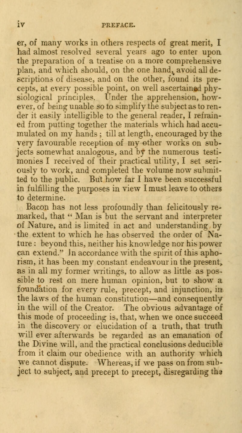 er, of many works in others respects of great merit, I had almost resolved several years ago to enter upon the preparation of a treatise on a more comprehensive plan, and which should, on the one hand^ avoid all de- scriptions of disease, and on the other, found its pre- cepts, at every possible point, on well ascertained phy- siological principles. Under the apprehension, how- ever, of being unable so to simplify the subject as to ren- der it easily intelligible to the general reader, I refrain- ed from putting together the materials which had accu- mulated on my hands ; till at length, encouraged by the very favourable reception of my other works on sub- jects somewhat analogous, and by the numerous testi- monies I received of their practical utility, I set seri- ously to work, and completed the volume now submit- ted to the public. But how far I have been successful in fulfilling the purposes in view I must leave to others to determine. Bacon has not less profoundly than felicitously re- marked, that  Man is but the servant and interpreter of Nature, and is limited in act and understanding by the extent to which he has observed the order of Na- ture : beyond this, neither his knowledge nor his power can extend. Jn accordance with the spirit of this apho- rism, it has been my constant endeavour in the present, as in all my former writings, to allow as little as pos- sible to rest on mere human opinion, but to show a foundation for every rule, precept, and injunction, in. the laws of the human constitution—and consequently in the will of the Creator. The obvious advantage of this mode of proceeding is, that, when we once succeed in the discovery- or elucidation of a truth, that truth will ever afterwards be regarded as an emanation of the Divine will, and the practical conclusions deducible from it claim our obedience with an authority which we cannot dispute. Whereas, if we pass on from sub- ject to subject, and precept to precept, disregarding ths