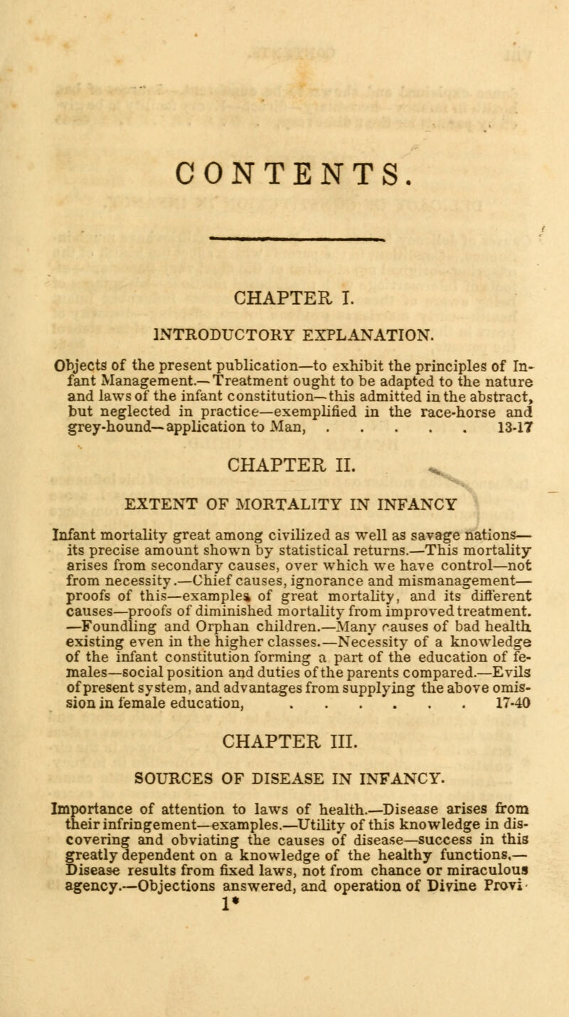 CONTENTS. CHAPTER I. INTRODUCTORY EXPLANATION. Objects of the present publication—to exhibit the principles of In- fant Management.—Treatment ought to be adapted to the nature and laws of the infant constitution—this admitted in the abstract, but neglected in practice—exemplified in the race-horse and grey-hound—application to Man, 13-17 CHAPTER II. % EXTENT OF MORTALITY IN INFANCY Infant mortality great among civilized as well as savage nations— its precise amount shown by statistical returns.—This mortality arises from secondary causes, over which we have control—not from necessity.—Chief causes, ignorance and mismanagement— proofs of this—example* of great mortality, and its different causes—proofs of diminished mortality from improved treatment. —Foundling and Orphan children.—Many causes of bad health existing even in the higher classes.—Necessity of a knowledge of the infant constitution forming a part of the education of fe- males—social position and duties of the parents compared.—Evils of present system, and advantages from supplying the above omis- sion in female education, 17-40 CHAPTER III. SOURCES OF DISEASE IN INFANCY. Importance of attention to laws of health.—Disease arises from their infringement—examples.—Utility of this knowledge in dis- covering and obviating the causes of disease—success in this greatly dependent on a knowledge of the healthy functions,— Disease results from fixed laws, not from chance or miraculous agency .—Objections answered, and operation of Divine Frovi 1*