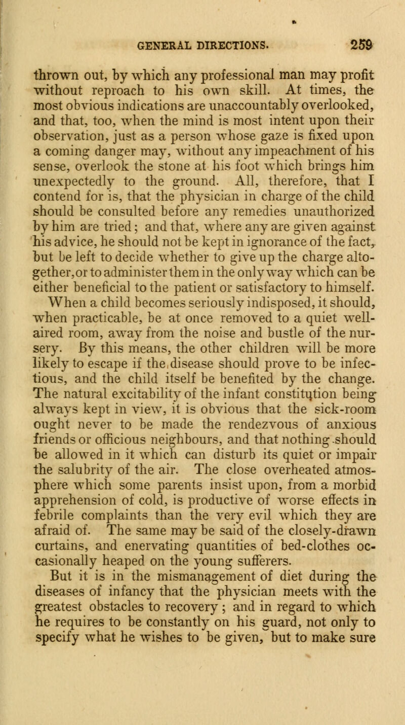 thrown out, by which any professional man may profit without reproach to his own skill. At times, the most obvious indications are unaccountably overlooked, and that, too, when the mind is most intent upon their observation, just as a person whose gaze is fixed upon a coming danger may, without any impeachment of his sense, overlook the stone at his foot which brings him unexpectedly to the ground. All, therefore, that I contend for is, that the physician in charge of the child should be consulted before any remedies unauthorized by him are tried; and that, where any are given against his advice, he should not be kept in ignorance of the fact, but be left to decide whether to give up the charge alto- gether,or to administer them in the only way which can be either beneficial to the patient or satisfactory to himself. When a child becomes seriously indisposed, it should, when practicable, be at once removed to a quiet well- aired room, away from the noise and bustle of the nur- sery. By this means, the other children will be more likely to escape if the,disease should prove to be infec- tious, and the child itself be benefited by the change. The natural excitability of the infant constitution being- always kept in view, it is obvious that the sick-room ought never to be made the rendezvous of anxious friends or officious neighbours, and that nothing-should be allowed in it which can disturb its quiet or impair the salubrity of the air. The close overheated atmos- phere which some parents insist upon, from a morbid apprehension of cold, is productive of worse effects in febrile complaints than the very evil which they are afraid of. The same may be said of the closely-drawn curtains, and enervating quantities of bed-clothes oc- casionally heaped on the young sufferers. But it is in the mismanagement of diet during the diseases of infancy that the physician meets with the greatest obstacles to recovery ; and in regard to which he requires to be constantly on his guard, not only to specify what he wishes to be given, but to make sure