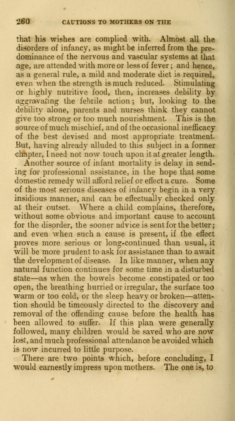 that his wishes are complied with. Almost all the disorders of infancy, as might be inferred from the pre- dominance of the nervous and vascular systems at that age, are attended with more or less of fever; and hence, as a general rule, a mild and moderate diet is required, even when the strength is much reduced. Stimulating or highly nutritive food, then, increases debility by aggravating the febrile action; but, looking to the debility alone, parents and nurses think they cannot give too strong or too much nourishment. This is the source of much mischief, and of the occasional inefficacy of the best devised and most appropriate treatment. But, having already alluded to this subject in a former chapter, I need not now touch upon it at greater length. Another source of infant mortality is delay in send- ing for professional assistance, in the hope that some domestic remedy will afford relief or effect a cure. Some of the most serious diseases of infancy begin in a very insidious manner, and can be effectually checked only at their outset. Where a child complains, therefore, without some obvious and important cause to account for the disorder, the sooner advice is sent for the better; and even when such a cause is present, if the effect proves more serious or long-continued than usual, it will be more prudent to ask for assistance than to await the development of disease. In like manner, when any natural function continues for some time in a disturbed state—as when the bowels become constipated or too open, the breathing hurried or irregular, the surface too warm or too cold, or the sleep heavy or broken—atten- tion should be timeously directed to the discovery and removal of the offending cause before the health has been allowed to suffer. If this plan were generally followed, many children would be saved who are now lost, and much professional attendance be avoided which is now incurred to little purpose. There are two points which, before concluding, I would earnestly impress upon mothers. The one is, to