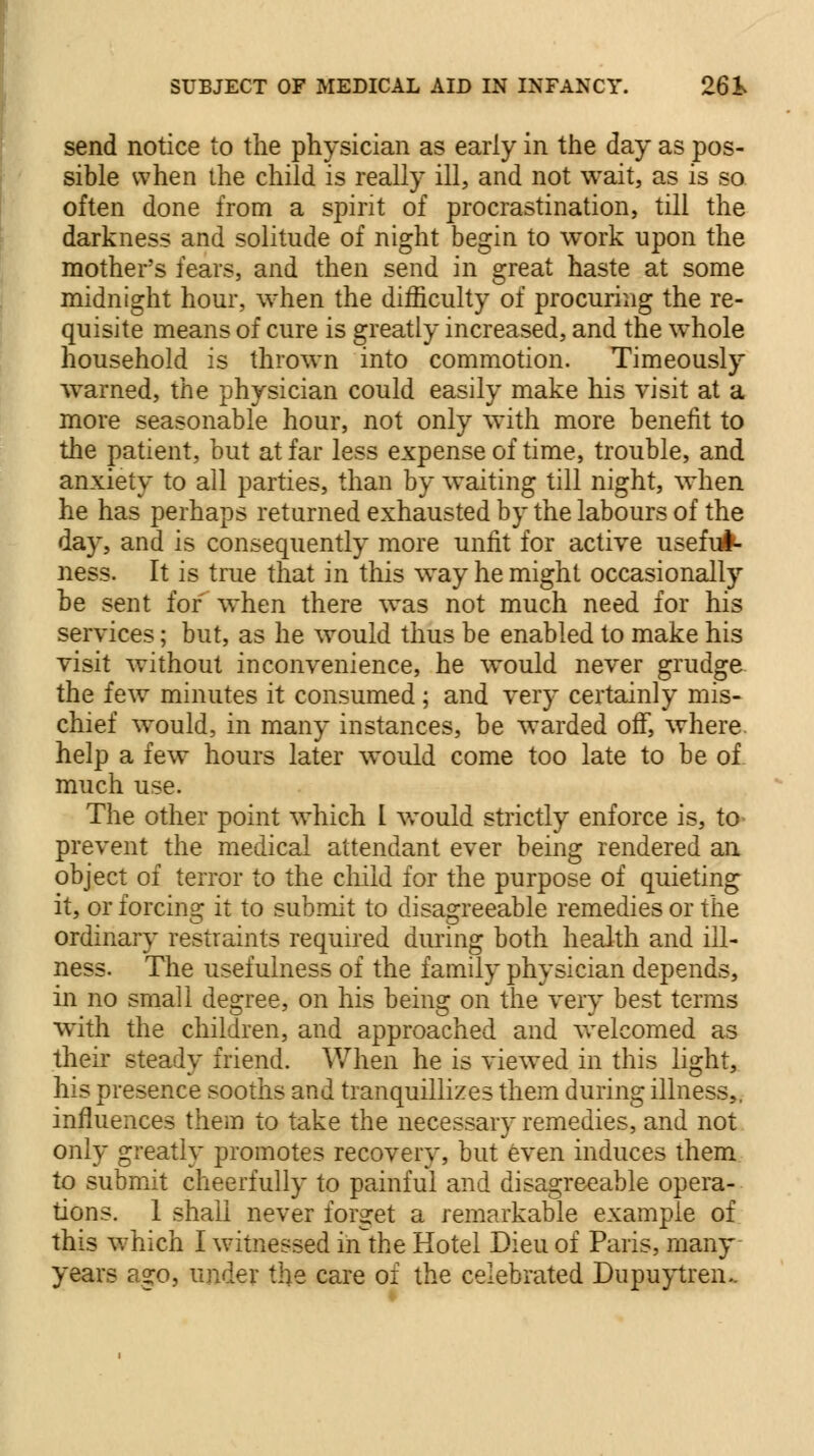 send notice to the physician as early in the day as pos- sible when the child is really ill, and not wait, as is so often done from a spirit of procrastination, till the darkness and solitude of night begin to work upon the mother's fears, and then send in great haste at some midnight hour, when the difficulty of procuring the re- quisite means of cure is greatly increased, and the whole household is thrown into commotion. Timeously warned, the physician could easily make his visit at a more seasonable hour, not only with more benefit to the patient, but at far less expense of time, trouble, and anxiety to all parties, than by waiting till night, when he has perhaps returned exhausted by the labours of the day, and is consequently more unfit for active useful- ness. It is true that in this way he might occasionally be sent for when there was not much need for his services; but, as he would thus be enabled to make his visit without inconvenience, he would never grudge the few minutes it consumed; and very certainly mis- chief would, in many instances, be warded off, where help a few hours later would come too late to be of much use. The other point which I would strictly enforce is, to prevent the medical attendant ever being rendered an object of terror to the child for the purpose of quieting it, or forcing it to submit to disagreeable remedies or the ordinary restraints required during both health and ill- ness. The usefulness of the family physician depends, in no small degree, on his being on the very best terms with the children, and approached and welcomed as their steady friend. When he is viewed in this light, his presence sooths and tranquillizes them during illness, influences them to take the necessary remedies, and not only greatly promotes recovery, but even induces them to submit cheerfully to painful and disagreeable opera- tions. 1 shall never forget a remarkable example of this which I witnessed in the Hotel Dieu of Paris, many years ago, under the care of the celebrated Dnpuytreiu