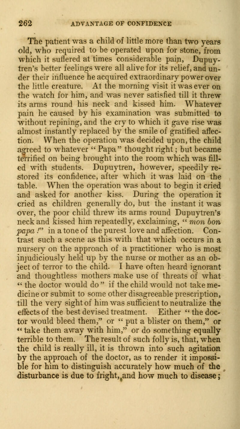 The patient was a child of little more than two years old, who required to be operated upon for stone, from which it suffered at times considerable pain, Dupuy- tren's better feelings were all alive for its relief, and un- der their influence he acquired extraordinary power over the little creature. At the morning visit it was ever on the watch for him, and was never satisfied till it threw its arms round his neck and kissed him. Whatever pain he caused by his examination was submitted to without repining, and the cry to which it gave rise was almost instantly replaced by the smile of gratified affec- tion. When the operation was decided upon, the child agreed to whatever Papa thought right; but became terrified on being brought into the room which was fill- ed with students. Dupuytren, however, speedily re- stored its confidence, after which it was laid on the table. When the operation was about to begin it cried and asked for another kiss. During the operation it cried as children generally do, but the instant it was over, the poor child threw its arms round Dupuytren's neck and kissed him repeatedly, exclaiming, mon bon papa / in a tone of the purest love and affection. Con- trast such a scene as this with that which occurs in a nursery on the approach of a practitioner who is most injudiciously held up by the nurse or mother as an ob- ject of terror to the child. I have often heard ignorant and thoughtless mothers make use of threats of what the doctor would do if the child would not take me- dicine or submit to some other disagreeable prescription, till the very sight of him was sufficient to neutralize the effects of the best devised treatment. Either the doc- tor would bleed them, or put a blister on them, or take them away with him, or do something equally terrible to them. The result of such folly is, that, when the child is really ill, it is thrown into such agitation by the approach of the doctor, as to render it impossi- ble for him to distinguish accurately how much of the disturbance is due to fright, tand how much to disease;