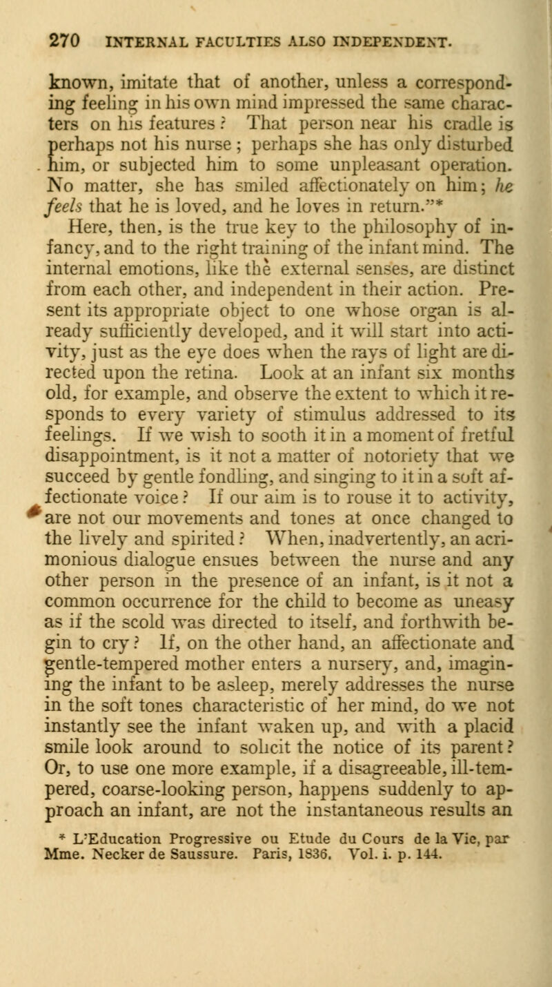 known, imitate that of another, unless a correspond- ing feeling in his own mind impressed the same charac- ters on his features ? That person near his cradle is perhaps not his nurse ; perhaps she has only disturbed . him, or subjected him to some unpleasant operation. No matter, she has smiled affectionately on him; he feels that he is loved, and he loves in return.''* Here, then, is the true key to the philosophy of in- fancy, and to the right training of the infant mind. The internal emotions, like the external senses, are distinct from each other, and independent in their action. Pre- sent its appropriate object to one whose organ is al- ready sufficiently developed, and it will start into acti- vity, just as the eye does when the rays of light are di- rected upon the retina. Look at an infant six months old, for example, and observe the extent to which it re- sponds to every variety of stimulus addressed to its feelings. If we wish to sooth it in a moment of fretful disappointment, is it not a matter of notoriety that we succeed by gentle fondling, and singing to it in a soft af- fectionate voice ? If our aim is to rouse it to activity, *are not our movements and tones at once changed to the lively and spirited ? When, inadvertently, an acri- monious dialogue ensues between the nurse and any other person in the presence of an infant, is it not a common occurrence for the child to become as uneasy as if the scold was directed to itself, and forthwith be- gin to cry ? If, on the other hand, an affectionate and gentle-tempered mother enters a nursery, and, imagin- ing the infant to be asleep, merely addresses the nurse in the soft tones characteristic of her mind, do we not instantly see the infant waken up, and with a placid smile look around to solicit the notice of its parent ? Or, to use one more example, if a disagreeable, ill-tem- pered, coarse-looking person, happens suddenly to ap- proach an infant, are not the instantaneous results an * L-Education Progressive ou Etude du Cours de la Vie, par Mme. Necker de Saussure. Paris, 1S36. Vol. i. p. 144.