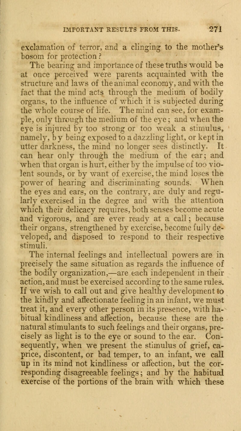 exclamation of terror, and a clinging to the mothers bosom for protection ? The bearing and importance of these truths would be at once perceived were parents acquainted with the structure and laws of the animal economy, and with the fact that the mind acts through the medium of bodily organs, to the influence of which it is subjected during the whole course of life. The mind can see, for exam- ple, only through the medium of the eye; and when the eye is injured by too strong or too weak a stimulus, namely, b y being exposed to a dazzling light, or kept in utter darkness, the mind no longer sees distinctly. It can hear only through the medium of the ear; and when that organ is hurt, either by the impulse of too vio- lent sounds, or by want of exercise, the mind loses the power of hearing and discriminating sounds. When the eyes and ears, on the contrary, are duly and regu- larly exercised in the degree and with the attention which their delicacy requires, both senses become acute and vigorous, and are ever ready at a call; because their organs, strengthened by exercise, become fully de- veloped, and disposed to respond to their respective stimuli. The internal feelings and intellectual powers are in precisely the same situation as regards the influence of the bodily organization,—are each independent in their action, and must be exercised according to the same rules. If we wish to call out and give healthy development to the kindly and affectionate feeling in an infant, we must treat it, and every other person in its presence, with ha- bitual kindliness and affection, because these are the natural stimulants to such feelings and their organs, pre- cisely as light is to the eye or sound to the ear. Con- sequently, when we present the stimulus of grief, ca- price, discontent, or bad temper, to an infant, we call up in its mind not kindliness or affection, but the cor- responding disagreeable feelings; and by the habitual exercise of the portions of the brain with which these