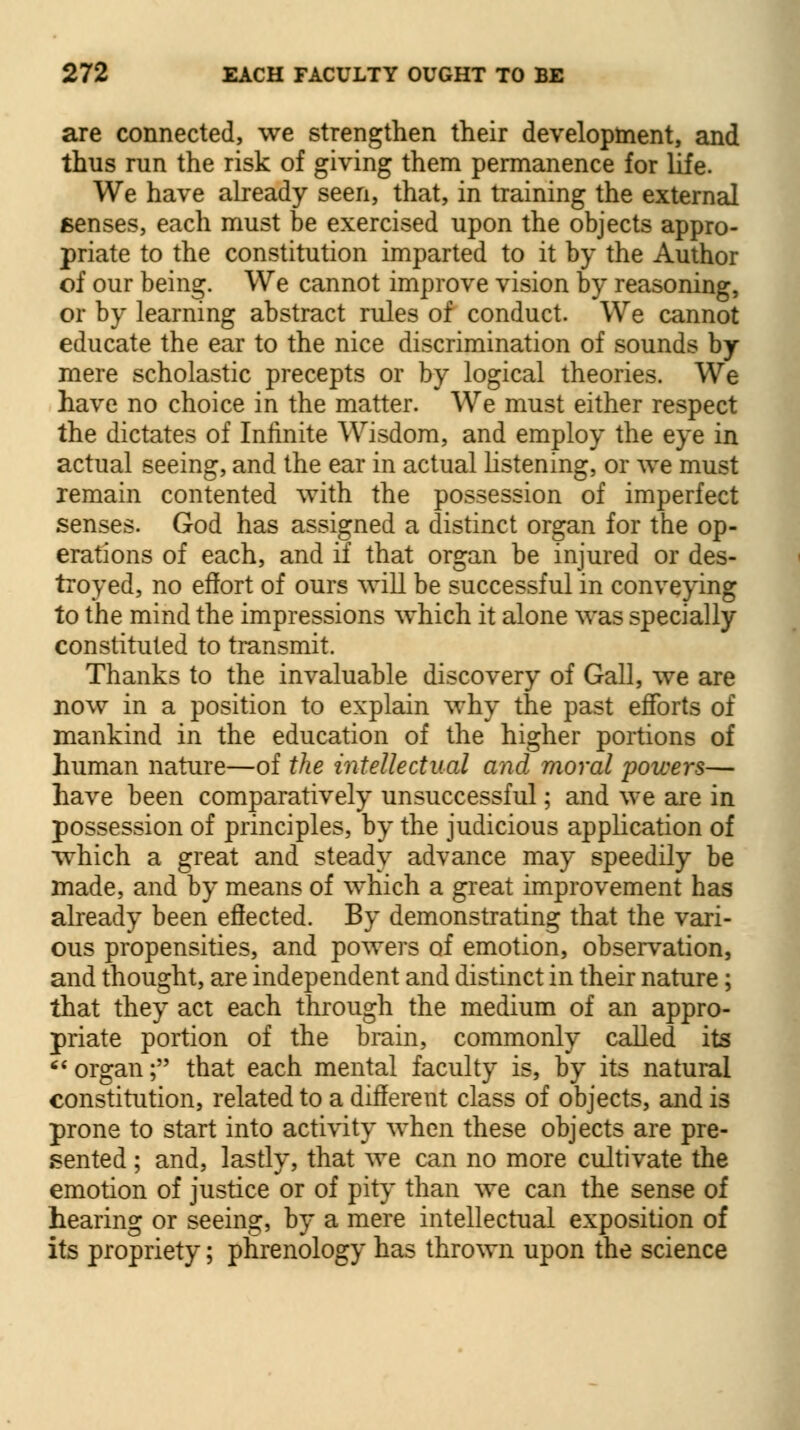 are connected, we strengthen their development, and thus run the risk of giving them permanence for life. We have already seen, that, in training the external senses, each must be exercised upon the objects appro- priate to the constitution imparted to it by the Author of our being. We cannot improve vision by reasoning, or by learning abstract rules of conduct. We cannot educate the ear to the nice discrimination of sounds by- mere scholastic precepts or by logical theories. We have no choice in the matter. We must either respect the dictates of Infinite Wisdom, and employ the eye in actual seeing, and the ear in actual listening, or we must remain contented with the possession of imperfect senses. God has assigned a distinct organ for the op- erations of each, and if that organ be injured or des- troyed, no effort of ours will be successful in conveying to the mind the impressions which it alone was specially constituted to transmit. Thanks to the invaluable discovery of Gall, we are now in a position to explain why the past efforts of mankind in the education of the higher portions of human nature—of the intellectual and moral powers— have been comparatively unsuccessful; and we are in possession of principles, by the judicious application of which a great and steady advance may speedily be made, and by means of which a great improvement has already been effected. By demonstrating that the vari- ous propensities, and powers of emotion, observation, and thought, are independent and distinct in their nature; that they act each through the medium of an appro- priate portion of the brain, commonly called its  organ; that each mental faculty is, by its natural constitution, related to a different class of objects, and is prone to start into activity when these objects are pre- sented ; and, lastly, that we can no more cultivate the emotion of justice or of pity than we can the sense of hearing or seeing, by a mere intellectual exposition of its propriety; phrenology has thrown upon the science