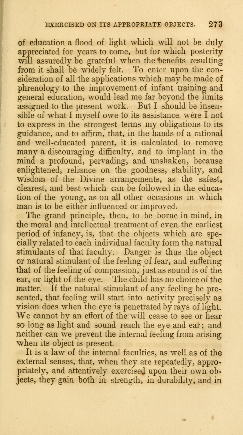 of education a flood of light which will not he duly appreciated for years to come, but for which posterity will assuredly be grateful when the benefits resulting from it shall be widely felt. To enter upon the con- sideration of all the applications which may be made of phrenology to the improvement of infant training and general education, would lead me far beyond the limits assigned to the present work. But I should be insen- sible of what I myself owe to its assistance were I not to express in the strongest terms my obligations to its guidance, and to affirm, that, in the hands of a rational and well-educated parent, it is calculated to remove many a discouraging difficulty, and to implant in the mind a profound, pervading, and unshaken, because enlightened, reliance on the goodness, stability, and wisdom of the Divine arrangements, as the safest, clearest, and best which can be followed in the educa- tion of the young, as on all other occasions in which man is to be either influenced or improved. The grand principle, then, to be borne in mind, in the moral and intellectual treatment of even the earliest period of infancy, is, that the objects which are spe- cially related to each individual faculty form the natural stimulants of that faculty. Danger is thus the object or natural stimulant of the feeling of fear, and suffering that of the feeling of compassion, just as sound is of the ear, or light of the eye. The child has no choice of the matter. If the natural stimulant of any feeling be pre- sented, that feeling will start into activity precisely as vision does when the eye is penetrated by rays of light. We cannot by an effort of the will cease to see or hear so long as light and sound reach the eye and ear; and neither can we prevent the internal feeling from arising when its object is present. It is a law of the internal faculties, as well as of the external senses, that, when they are repeatedly, appro- priately, and attentively exercised upon their own ob- jects, they gain both in strength, in durability, and in