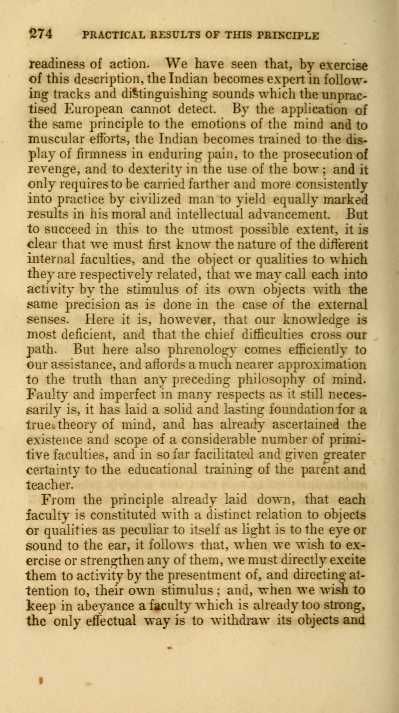 readiness of action. We have seen that, by exercise of this description, the Indian becomes expert in follow- ing tracks and distinguishing sounds which the unprac- tised European cannot detect. By the application of the same principle to the emotions of the mind and to muscular efforts, the Indian becomes trained to the dis- play of firmness in enduring pain, to the prosecution of revenge, and to dexterity in the use of the bow ; and it only requires to be carried farther and more consistently into practice by civilized man to yield equally marked results in his moral and intellectual advancement. But to succeed in this to the utmost possible extent, it is clear that we must first know the nature of the different internal faculties, and the object or qualities to which they are respectively related, that we may call each into activity by the stimulus of its own objects with the same precision as is done in the case of the external senses. Here it is, however, that our knowledge is most deficient, and that the chief difficulties cross our path. But here also phrenology comes efficiently to our assistance, and affords a much nearer approximation to the truth than any preceding philosophy of mind. Faulty and imperfect in many respects as it still neces- sarily is, it has laid a solid and lasting foundation for a true, theory of mind, and has already ascertained the existence and scope of a considerable number of primi- tive faculties, and in so far facilitated and given greater certainty to the educational training of the parent and teacher. From the principle already laid down, that each faculty is constituted with a distinct relation to objects or qualities as peculiar to itself as light is to the eye or sound to the ear, it follows that, when we wish to ex- ercise or strengthen any of them, we must directly excite them to activity by the presentment of, and directing at- tention to, their own stimulus; and, when we wish to keep in abeyance a faculty which is already too strong, the only effectual way is to withdraw its objects and