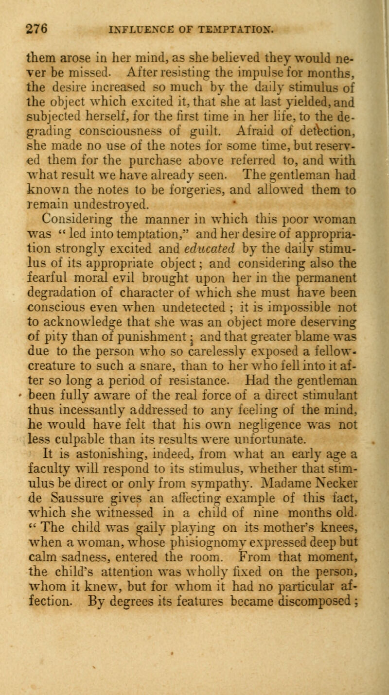 them arose in her mind, as she believed they would ne- ver be missed. After resisting the impulse for months, the desire increased so much by the daily stimulus of the object which excited it, that she at last yielded, and subjected herself, for the first time in her life, to the de- grading consciousness of guilt. Afraid of detection, she made no use of the notes for some time, but reserv- ed them for the purchase above referred to, and with what result we have already seen. The gentleman had known the notes to be forgeries, and allowed them to remain undestroyed. Considering the manner in which this poor woman was  led into temptation, and her desire of appropria- tion strongly excited and educated by the daily stimu- lus of its appropriate object; and considering also the fearful moral evil brought upon her in the permanent degradation of character of which she must have been conscious even when undetected ; it is impossible not to acknowledge that she was an object more deserving of pity than of punishment j and that greater blame was due to the person who so carelessly exposed a fellow- creature to such a snare, than to her who fell into it af- ter so long a period of resistance. Had the gentleman • been fully aware of the real force of a direct stimulant thus incessantly addressed to any feeling of the mind, he would have felt that his own negligence was not less culpable than its results were unfortunate. It is astonishing, indeed, from what an early age a faculty will respond to its stimulus, whether that stim- ulus be direct or only from sympathy. Madame Necker de Saussure gives an affecting example of this fact, which she witnessed in a child of nine months old.  The child was gaily playing on its mothers knees, when a woman, whose phisiognomy expressed deep but calm sadness, entered the room. From that moment, the child's attention was wholly fixed on the person, whom it knew, but for whom it had no particular af- fection. By degrees its features became discomposed ;