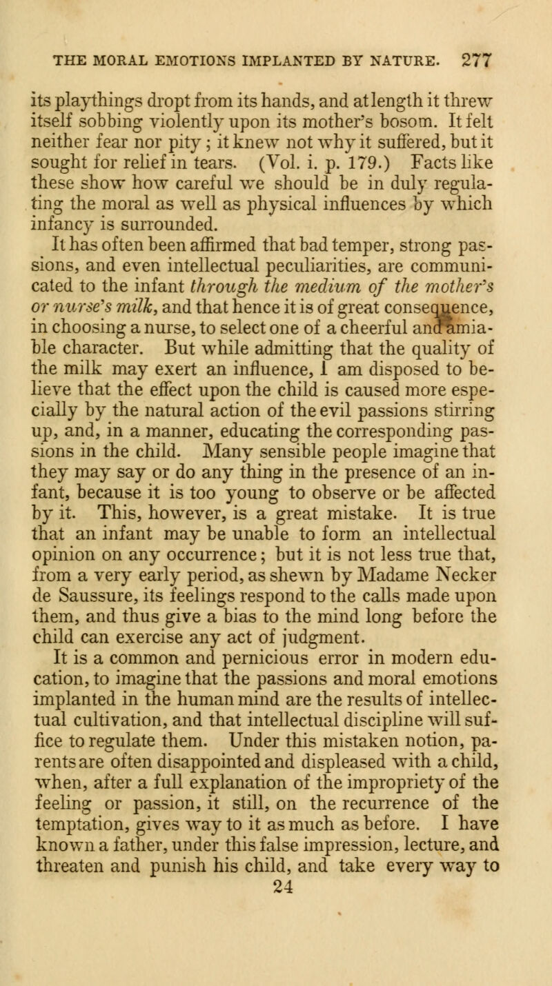 its playthings dropt from its hands, and at length it threw itself sobbing violently upon its mother's bosom. It felt neither fear nor pity; it knew not why it suffered, but it sought for relief in tears. (Vol. i. p. 179.) Facts like these show how careful we should be in duly regula- ting the moral as well as physical influences by which infancy is surrounded. It has often been affirmed that bad temper, strong pas- sions, and even intellectual peculiarities, are communi- cated to the infant through the medium of the mother's or nurse's milk, and that hence it is of great consequence, in choosing a nurse, to select one of a cheerful anfamia- ble character. But while admitting that the quality of the milk may exert an influence, 1 am disposed to be- lieve that the effect upon the child is caused more espe- cially by the natural action of the evil passions stirring up, and, in a manner, educating the corresponding pas- sions in the child. Many sensible people imagine that they may say or do any thing in the presence of an in- fant, because it is too young to observe or be affected by it. This, however, is a great mistake. It is true that an infant may be unable to form an intellectual opinion on any occurrence; but it is not less true that, from a very early period, as shewn by Madame Necker de Saussure, its feelings respond to the calls made upon them, and thus give a bias to the mind long before the child can exercise any act of judgment. It is a common and pernicious error in modern edu- cation, to imagine that the passions and moral emotions implanted in the human mind are the results of intellec- tual cultivation, and that intellectual discipline will suf- fice to regulate them. Under this mistaken notion, pa- rents are often disappointed and displeased with a child, when, after a full explanation of the impropriety of the feeling or passion, it still, on the recurrence of the temptation, gives way to it as much as before. I have known a father, under this false impression, lecture, and threaten and punish his child, and take every way to 24