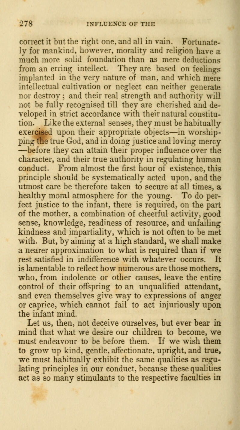 correct it but the right one, and all in vain. Fortunate- ly for mankind, however, morality and religion have a much more solid foundation than as mere deductions from an erring intellect. They are based on feelings implanted in the very nature of man, and which mere intellectual cultivation or neglect can neither generate nor destroy ; and their real strength and authority will not be fully recognised till they are cherished and de- veloped in strict accordance with their natural constitu- tion. Like the external senses, they must be habitually exercised upon their appropriate objects—in worship- ping the true God, and in doing justice and loving mercy —before they can attain their proper influence over the character, and their true authority in regulating human conduct. From almost the first hour of existence, this principle should be systematically acted upon, and the utmost care be therefore taken to secure at all times, a healthy moral atmosphere for the young. To do per- fect justice to the infant, there is required, on the part of the mother, a combination of cheerful activity, good sense, knowledge, readiness of resource, and unfailing kindness and impartiality, which is not often to be met with. But, by aiming at a high standard, we shall make a nearer approximation to what is required than if we rest satisfied in indifference with whatever occurs. It is lamentable to reflect how numerous are those mothers, who, from indolence or other causes, leave the entire control of their offspring to an unqualified attendant, and even themselves give way to expressions of anger or caprice, which cannot fail to act injuriously upon the infant mind. Let us, then, not deceive ourselves, but ever bear in mind that what we desire our children to become, we must endeavour to be before them. If we wish them to grow up kind, gentle, affectionate, upright, and true, we must habitually exhibit the same qualities as regu- lating principles in our conduct, because these qualities act as so many stimulants to the respective faculties in