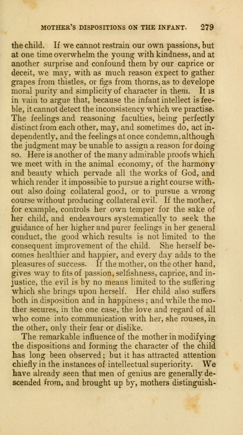 the child. If we cannot restrain our own passions, but at one time overwhelm the young with kindness, and at another surprise and confound them by our caprice or deceit, we may, with as much reason expect to gather grapes from thistles, or figs from thorns, as to develope moral purity and simplicity of character in them. It is in vain to argue that, because the infant intellect is fee- ble, it cannot detect the inconsistency which we practise. The feelings and reasoning faculties, being perfectly distinct from each other, may, and sometimes do, act in- dependently, and the feelings at once condemn, although the judgment may be unable to assign a reason for doing so. Here is another of the many admirable proofs which we meet with in the animal economy, of the harmony and beauty which pervade all the works of God, and which render it impossible to pursue a right course with- out also doing collateral good, or to pursue a wrong course without producing collateral evil. If the mother, for example, controls her own temper for the sake of her child, and endeavours systematically to seek the guidance of her higher and purer feelings in her general conduct, the good which results is not limited to the consequent improvement of the child. She herself be- comes healthier and happier, and every day adds to the pleasures of success. If the mother, on the other hand, gives way to fits of passion, selfishness, caprice, and in- justice, the evil is by no means limited to the suffering which she brings upon herself. Her child also suffers both in disposition and in happiness; and while the mo- ther secures, in the one case, the love and regard of all who come into communication with her, she rouses, in the other, only their fear or dislike. The remarkable influence of the mother in modifying the dispositions and forming the character of the child has long been observed; but it has attracted attention chiefly in the instances of intellectual superiority. We have already seen that men of genius are generally de- scended from, and brought up by, mothers distinguish-