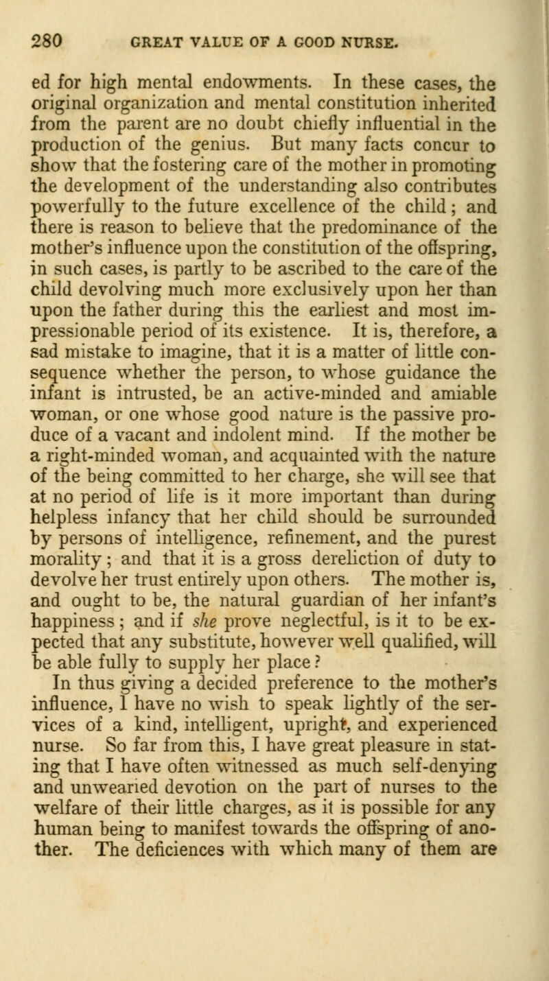 ed for high mental endowments. In these cases, the original organization and mental constitution inherited from the parent are no doubt chiefly influential in the production of the genius. But many facts concur to show that the fostering care of the mother in promoting the development of the understanding also contributes powerfully to the future excellence of the child; and there is reason to believe that the predominance of the mother's influence upon the constitution of the offspring, in such cases, is partly to be ascribed to the care of the child devolving much more exclusively upon her than upon the father during this the earliest and most im- pressionable period of its existence. It is, therefore, a sad mistake to imagine, that it is a matter of little con- sequence whether the person, to whose guidance the infant is intrusted, be an active-minded and amiable woman, or one whose good nature is the passive pro- duce of a vacant and indolent mind. If the mother be a right-minded woman, and acquainted with the nature of the being committed to her charge, she will see that at no period of life is it more important than during helpless infancy that her child should be surrounded by persons of intelligence, refinement, and the purest morality; and that it is a gross dereliction of duty to devolve her trust entirely upon others. The mother is, and ought to be, the natural guardian of her infant's happiness; and if she prove neglectful, is it to be ex- pected that any substitute, however well qualified, will be able fully to supply her place ? In thus giving a decided preference to the mother's influence, 1 have no wish to speak lightly of the ser- vices of a kind, intelligent, upright, and experienced nurse. So far from this, I have great pleasure in stat- ing that I have often witnessed as much self-denying and unwearied devotion on the part of nurses to the welfare of their little charges, as it is possible for any human being to manifest towards the offspring of ano- ther. The deficiences with which many of them are