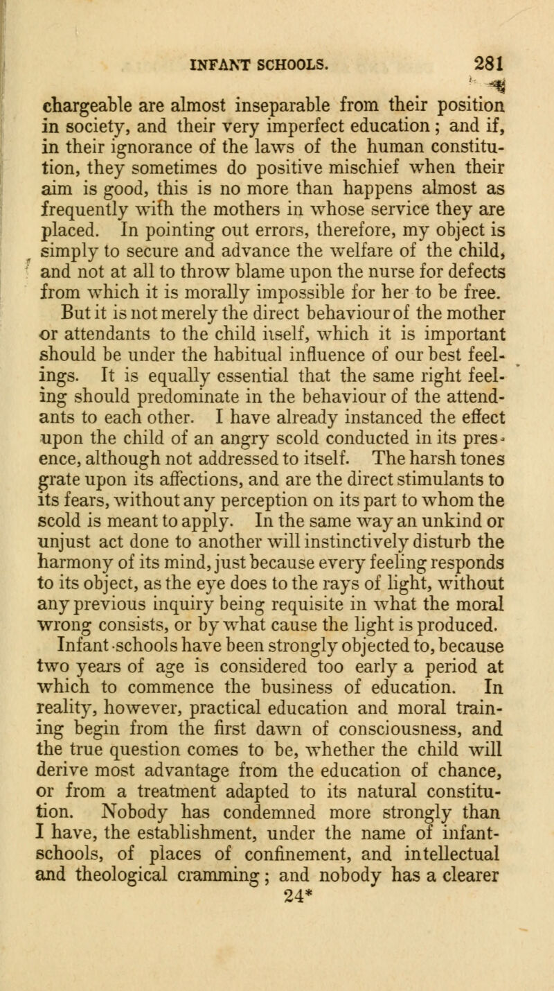 chargeable are almost inseparable from their position in society, and their very imperfect education; and if, in their ignorance of the laws of the human constitu- tion, they sometimes do positive mischief when their aim is good, this is no more than happens almost as frequently wifh the mothers in whose service they are placed. In pointing out errors, therefore, my object is simply to secure and advance the welfare of the child, and not at all to throw blame upon the nurse for defects from which it is morally impossible for her to be free. But it is not merely the direct behaviour of the mother or attendants to the child iiself, which it is important should be under the habitual influence of our best feel- ings. It is equally essential that the same right feel- ing should predominate in the behaviour of the attend- ants to each other. I have already instanced the effect upon the child of an angry scold conducted in its pres- ence, although not addressed to itself. The harsh tones grate upon its affections, and are the direct stimulants to its fears, without any perception on its part to whom the scold is meant to apply. In the same way an unkind or unjust act done to another will instinctively disturb the harmony of its mind, just because every feeling responds to its object, as the eye does to the rays of light, without any previous inquiry being requisite in what the moral wrong consists, or by what cause the light is produced. Infant schools have been strongly objected to, because two years of age is considered too early a period at which to commence the business of education. In reality, however, practical education and moral train- ing begin from the first dawn of consciousness, and the true question comes to be, whether the child will derive most advantage from the education of chance, or from a treatment adapted to its natural constitu- tion. Nobody has condemned more strongly than I have, the establishment, under the name of infant- schools, of places of confinement, and intellectual and theological cramming; and nobody has a clearer 24*