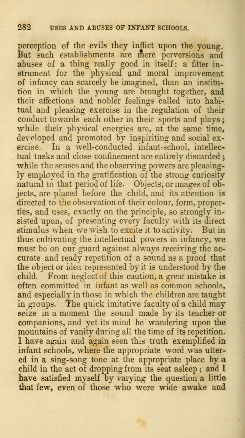 perception of the evils they inflict upon the young. But such establishments are mere perversions and abuses of a thing really good in itself: a fitter in- strument for the physical and moral improvement of infancy can scarcely be imagined, than an institu- tion in which the young are brought together, and their affections and nobler feelings called into habi- tual and pleasing exercise in the regulation of their conduct towards each other in their sports and plays; while their physical energies are, at the same time, developed and promoted by inspiriting and social ex- ercise. In a well-conducted infant-school, intellec- tual tasks and close confinement are entirely discarded; while the senses and the observing powers are pleasing- ly employed in the gratification of the strong curiosity natural to that period of life. Objects, or images of ob- jects, are placed before the child, and its attention is directed to the observation of their colour, form, proper- ties, and uses, exactly on the principle, so strongly in- sisted upon, of presenting every faculty with its direct stimulus when we wish to excite it to activity. But in thus cultivating the intellectual powers in infancy, we must be on our guard against always receiving the ac- curate and ready repetition of a sound as a proof that the objector idea represented by it is understood by the child. From neglect of this caution, a great mistake is often committed in infant as well as common schools, and especially in those in which the children are taught in groups. The quick imitative faculty of a child may seize in a moment the sound made by its teacher or companions, and yet its mind be wandering upon the mountains of vanity during all the time of its repetition. 1 have again and again seen this truth exemplified in infant schools, where the appropriate word was utter- ed in a sing-song tone at the appropriate place by a child in the act of dropping from its seat asleep ; and 1 have satisfied myself by varying the question a little that few, even of those who were wide awake and