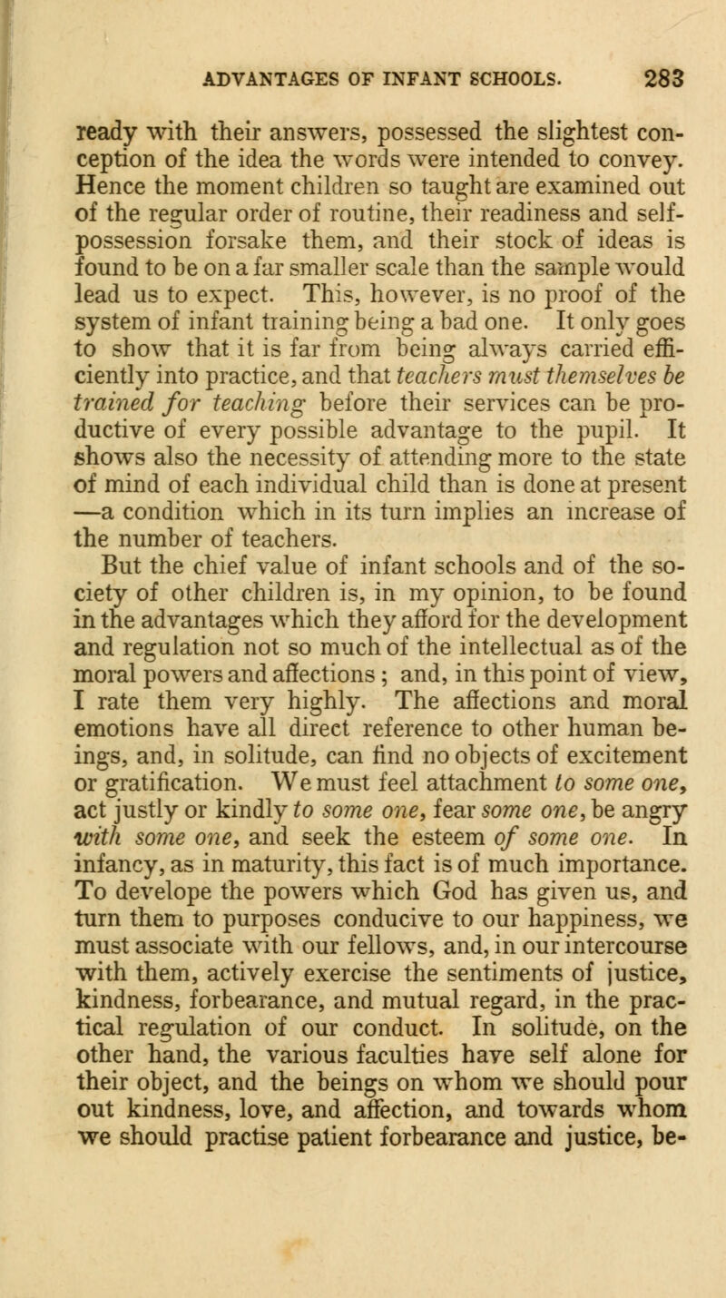 ready with their answers, possessed the slightest con- ception of the idea the words were intended to convey. Hence the moment children so taught are examined out of the regular order of routine, their readiness and self- possession forsake them, and their stock of ideas is found to be on a far smaller scale than the sample would lead us to expect. This, however, is no proof of the system of infant training being a bad one. It only goes to show that it is far from being always carried effi- ciently into practice, and that teachers must themselves be trained for teaching before their services can be pro- ductive of every possible advantage to the pupil. It shows also the necessity of attending more to the state of mind of each individual child than is done at present —a condition which in its turn implies an increase of the number of teachers. But the chief value of infant schools and of the so- ciety of other children is, in my opinion, to be found in the advantages which they afford for the development and regulation not so much of the intellectual as of the moral powers and affections ; and, in this point of view, I rate them very highly. The affections and moral emotions have all direct reference to other human be- ings, and, in solitude, can find no objects of excitement or gratification. We must feel attachment to some one9 act justly or kindly to some one, fear some one, be angry with some one, and seek the esteem of some one. In infancy, as in maturity, this fact is of much importance. To develope the powers which God has given us, and turn them to purposes conducive to our happiness, we must associate with our fellows, and, in our intercourse with them, actively exercise the sentiments of justice, kindness, forbearance, and mutual regard, in the prac- tical regulation of our conduct. In solitude, on the other hand, the various faculties have self alone for their object, and the beings on whom we should pour out kindness, love, and affection, and towards whom we should practise patient forbearance and justice, be-