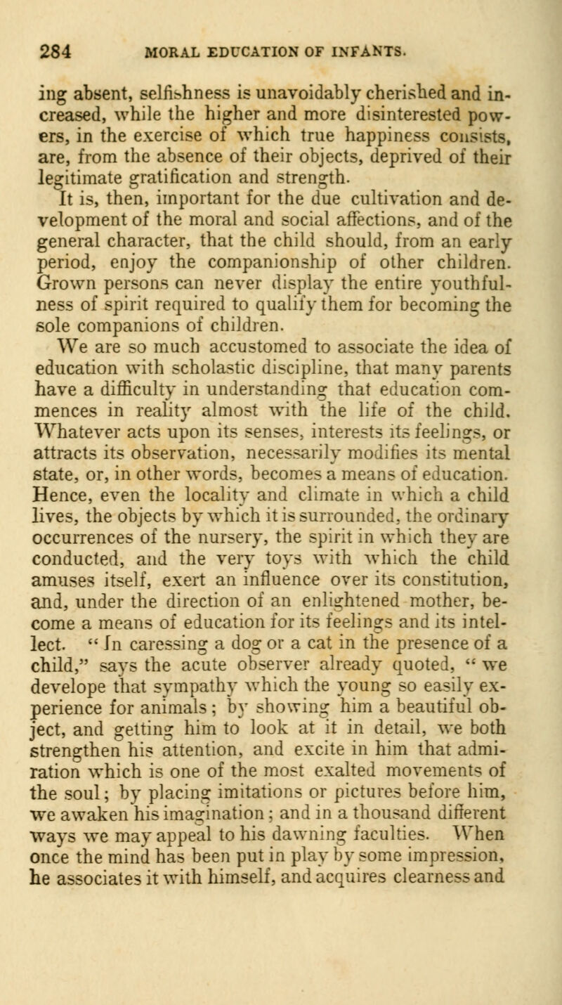 ing absent, selfishness is unavoidably cherished and in- creased, while the higher and more disinterested pow- ers, in the exercise of which true happiness consists, are, from the absence of their objects, deprived of their legitimate gratification and strength. It is, then, important for the due cultivation and de- velopment of the moral and social affections, and of the general character, that the child should, from an early- period, enjoy the companionship of other children. Grown persons can never display the entire youthful- ness of spirit required to qualify them for becoming the sole companions of children. We are so much accustomed to associate the idea of education with scholastic discipline, that many parents have a difficulty in understanding that education com- mences in reality almost with the life of the child. Whatever acts upon its senses, interests its feelings, or attracts its observation, necessarily modifies its mental state, or, in other words, becomes a means of education. Hence, even the locality and climate in which a child lives, the objects by which it is surrounded, the ordinary occurrences of the nursery, the spirit in which they are conducted, and the very toys with which the child amuses itself, exert an influence over its constitution, and, under the direction of an enlightened mother, be- come a means of education for its feelings and its intel- lect.  In caressing a dog or a cat in the presence of a child, says the acute observer already quoted,  we develope that sympathy which the young so easily ex- perience for animals; by showing him a beautiful ob- ject, and getting him to look at it in detail, we both strengthen his attention, and excite in him that admi- ration which is one of the most exalted movements of the soul; by placing imitations or pictures before him, we awaken'his imagination; and in a thousand different ways we may appeal to his dawning faculties. When once the mind has been put in play by some impression, he associates it with himself, and acquires clearness and