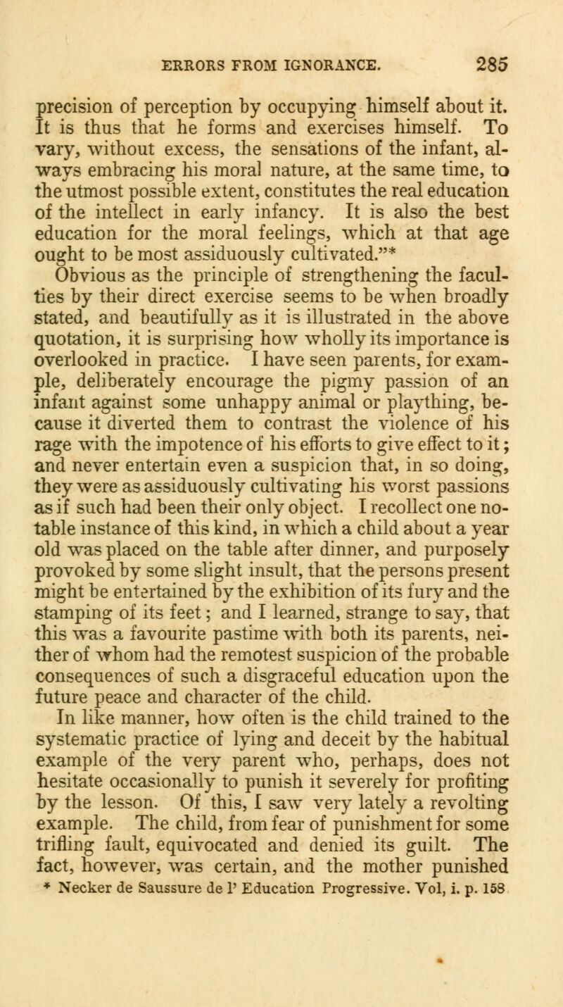 precision of perception by occupying himself about it. It is thus that he forms and exercises himself. To vary, without excess, the sensations of the infant, al- ways embracing his moral nature, at the same time, to the utmost possible extent, constitutes the real education of the intellect in early infancy. It is also the best education for the moral feelings, which at that age ought to be most assiduously cultivated.* Obvious as the principle of strengthening the facul- ties by their direct exercise seems to be when broadly stated, and beautifully as it is illustrated in the above quotation, it is surprising how wholly its importance is overlooked in practice. I have seen parents, for exam- ple, deliberately encourage the pigmy passion of an infant against some unhappy animal or plaything, be- cause it diverted them to contrast the violence of his rage with the impotence of his efforts to give effect to it; and never entertain even a suspicion that, in so doing, they were as assiduously cultivating his worst passions as if such had been their only object. I recollect one no- table instance of this kind, in which a child about a year old was placed on the table after dinner, and purposely provoked by some slight insult, that the persons present might be entertained by the exhibition of its fury and the stamping of its feet; and I learned, strange to say, that this was a favourite pastime with both its parents, nei- ther of whom had the remotest suspicion of the probable consequences of such a disgraceful education upon the future peace and character of the child. In like manner, how often is the child trained to the systematic practice of lying and deceit by the habitual example of the very parent who, perhaps, does not hesitate occasionally to punish it severely for profiting by the lesson. Of this, I saw very lately a revolting example. The child, from fear of punishment for some trifling fault, equivocated and denied its guilt. The fact, however, was certain, and the mother punished * Necker de Saussure de P Education Progressive. Vol, i. p. 158